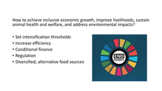 How to achieve inclusive economic growth, improve livelihoods, sustain
animal health and welfare, and address environmental impacts?
• Set intensification thresholds
• Increase efficiency
• Conditional finance
• Regulation
• Diversified, alternative food sources
 