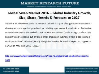 Global Swab Market 2016 – Global Industry Growth,
Size, Share, Trends & Forecast to 2027
A swab is an absorbent pad or a material utilized as a part of surgery and medicine for
cleaning wounds, applying medication, or taking specimens. A small piece of retentive
material attached to the end of a stick or wire and utilized for cleansing a surface. It is
basically used to clean a cut or take a small amount of substance from a body using a
small piece of soft material (Swab). The global market for Swab is expected to grow at
a CAGR of XX% from 2016 – 2027.
https://www.marketresearchfuture.com/reports/global-swab-market-forecast-to-
2027
 