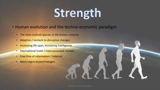 • Human evolution and the techno-economic paradigm 
• The most evolved species in the known universe 
• Adaptive / resilient to disruptive changes 
• Increasing life span, increasing intelligence 
• International trade / interconnected markets 
• Free flow of information / Internet 
• Nano-cogno-biotechnologies 
Plausible Futures Newsletter 
 