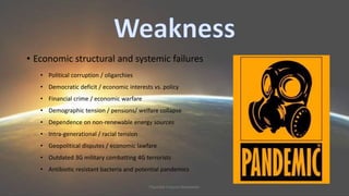 • Economic structural and systemic failures 
• Political corruption / oligarchies 
• Democratic deficit / economic interests vs. policy 
• Financial crime / economic warfare 
• Demographic tension / pensions/ welfare collapse 
• Dependence on non-renewable energy sources 
• Intra-generational / racial tension 
• Geopolitical disputes / economic lawfare 
• Outdated 3G military combatting 4G terrorists 
• Antibiotic resistant bacteria and potential pandemics 
Plausible Futures Newsletter 
 