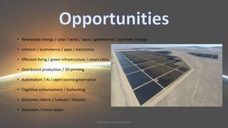 • Renewable energy / solar / wind / wave / geothermal / synthetic biology 
• Infotech / ecommerce / apps / electronics 
• Effecient living / green infrastructure / smart cities 
• Distributed production / 3D printing 
• Automation / AI / open source governance 
• Cognitive enhancement / biohacking 
• Economic reform / luxleaks / bitcoins 
• Secession / micro-states 
Plausible Futures Newsletter 
 