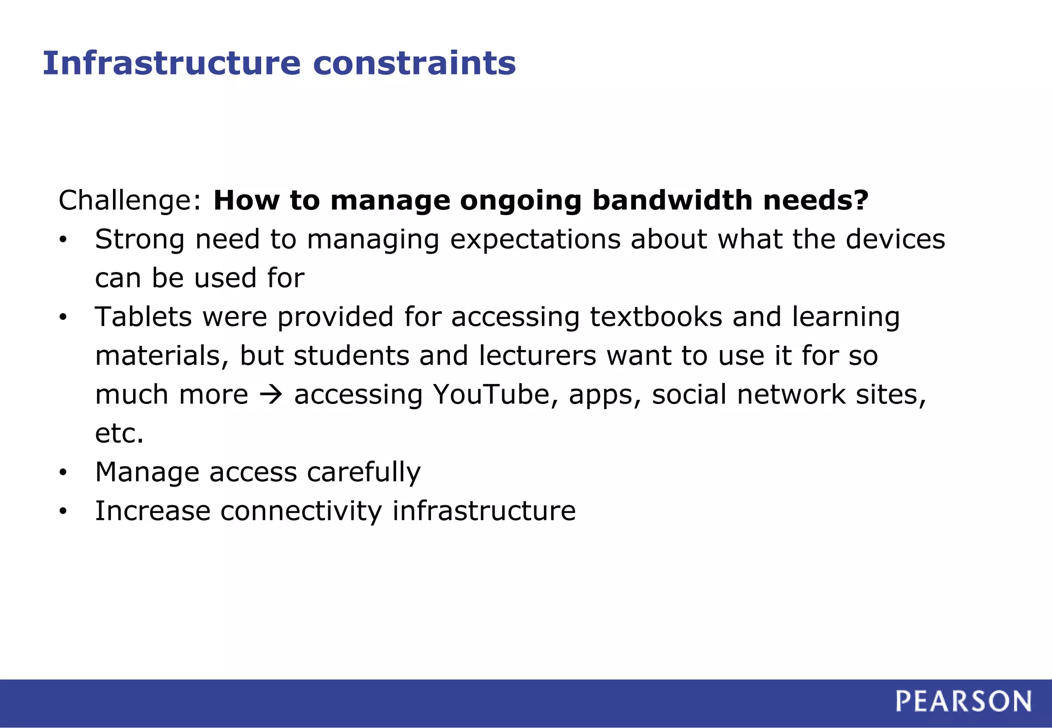 Infrastructure constraints 
Challenge: How to manage ongoing bandwidth needs? 
• Strong need to managing expectations about what the devices 
can be used for 
• Tablets were provided for accessing textbooks and learning 
materials, but students and lecturers want to use it for so 
much more  accessing YouTube, apps, social network sites, 
etc. 
• Manage access carefully 
• Increase connectivity infrastructure 
 