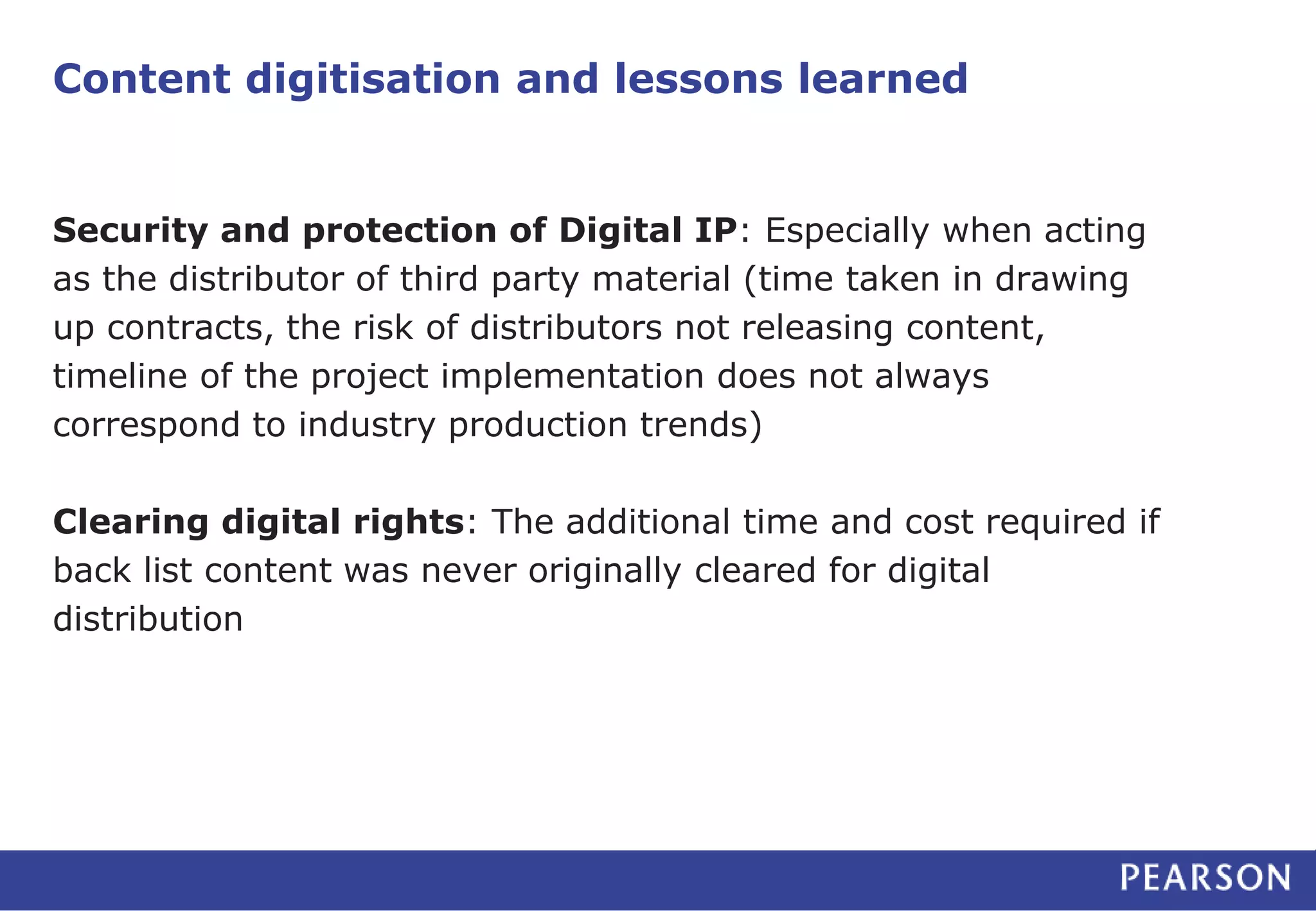 Content digitisation and lessons learned 
Security and protection of Digital IP: Especially when acting 
as the distributor of third party material (time taken in drawing 
up contracts, the risk of distributors not releasing content, 
timeline of the project implementation does not always 
correspond to industry production trends) 
Clearing digital rights: The additional time and cost required if 
back list content was never originally cleared for digital 
distribution 
 