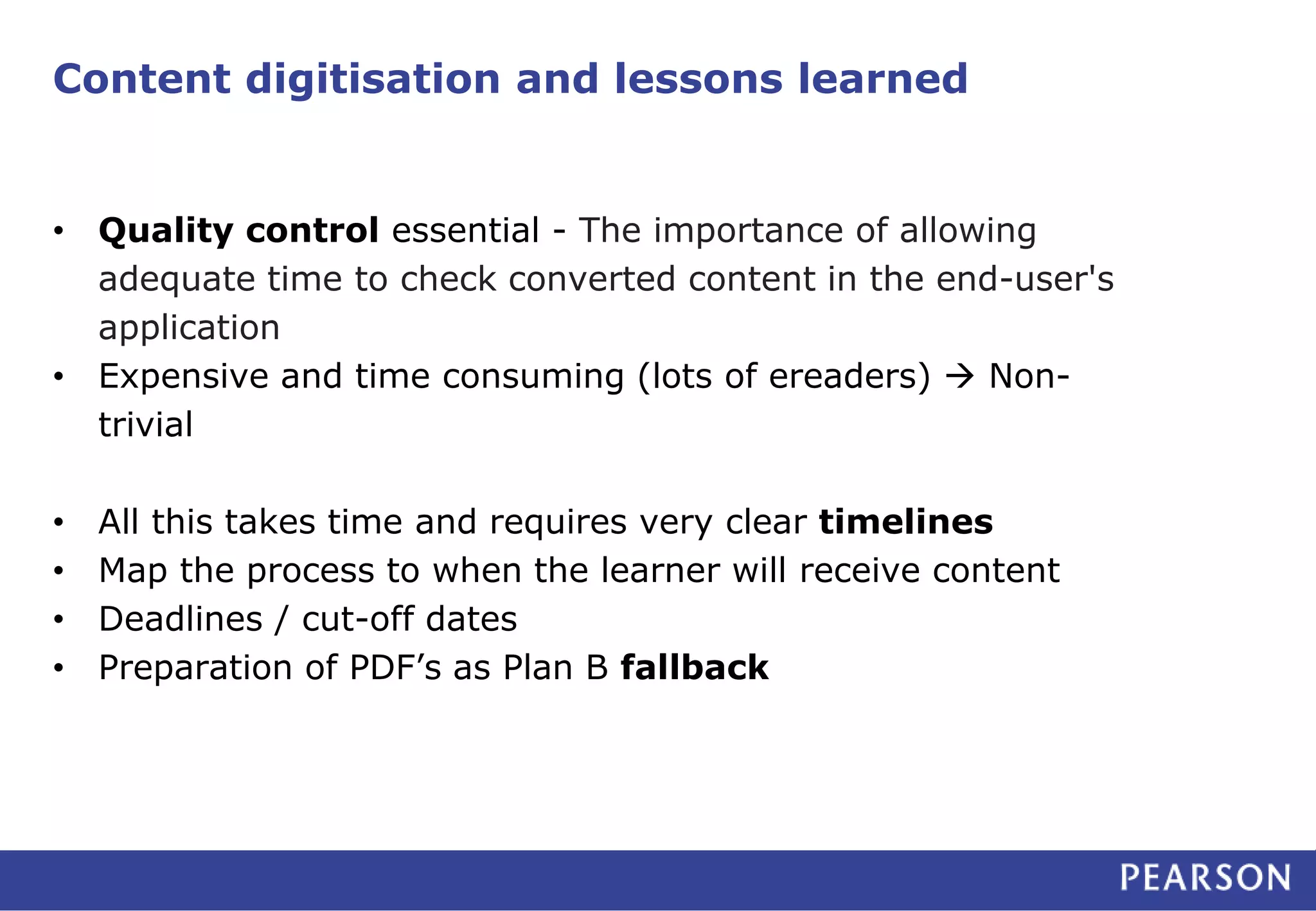 Content digitisation and lessons learned 
• Quality control essential - The importance of allowing 
adequate time to check converted content in the end-user's 
application 
• Expensive and time consuming (lots of ereaders)  Non-trivial 
• All this takes time and requires very clear timelines 
• Map the process to when the learner will receive content 
• Deadlines / cut-off dates 
• Preparation of PDF’s as Plan B fallback 
 