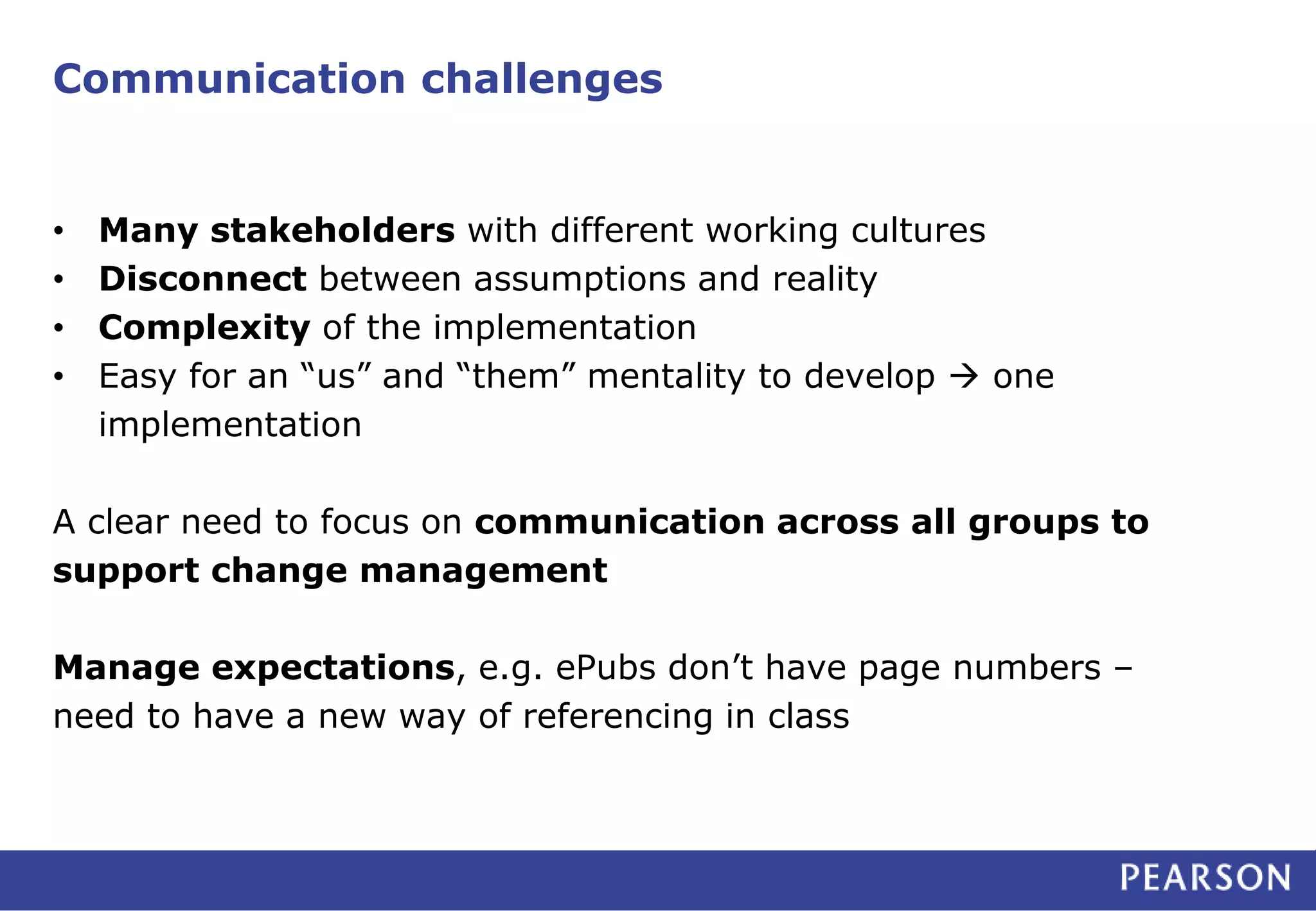 Communication challenges 
• Many stakeholders with different working cultures 
• Disconnect between assumptions and reality 
• Complexity of the implementation 
• Easy for an “us” and “them” mentality to develop  one 
implementation 
A clear need to focus on communication across all groups to 
support change management 
Manage expectations, e.g. ePubs don’t have page numbers – 
need to have a new way of referencing in class 
 