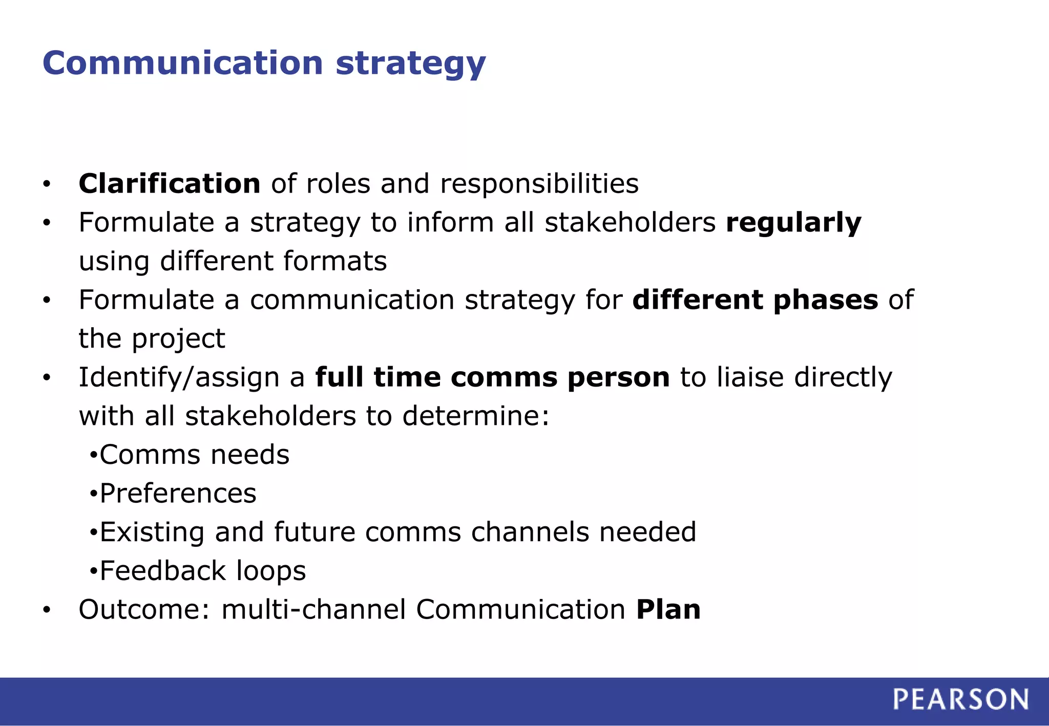 Communication strategy 
• Clarification of roles and responsibilities 
• Formulate a strategy to inform all stakeholders regularly 
using different formats 
• Formulate a communication strategy for different phases of 
the project 
• Identify/assign a full time comms person to liaise directly 
with all stakeholders to determine: 
•Comms needs 
•Preferences 
•Existing and future comms channels needed 
•Feedback loops 
• Outcome: multi-channel Communication Plan 
 
