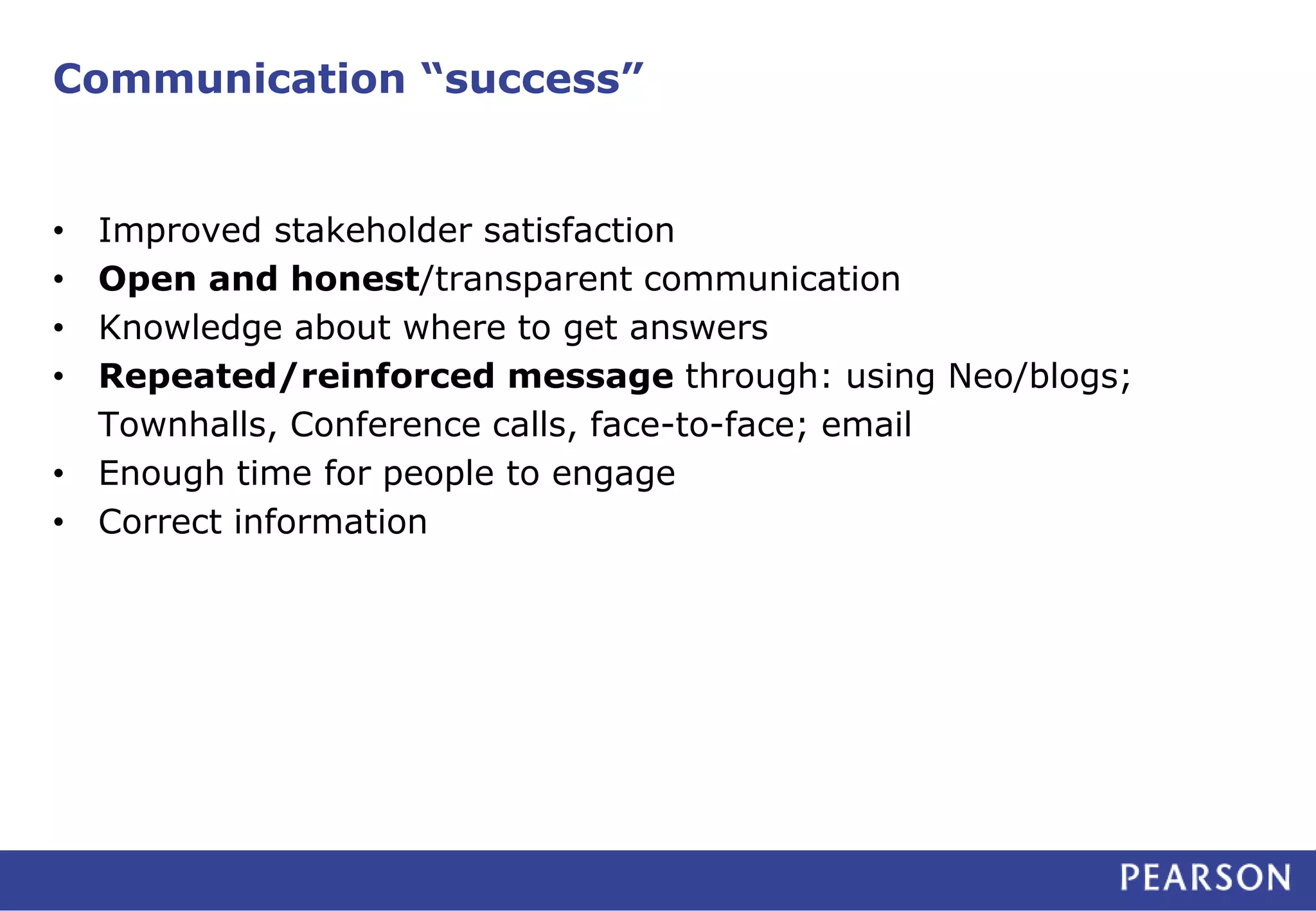 Communication “success” 
• Improved stakeholder satisfaction 
• Open and honest/transparent communication 
• Knowledge about where to get answers 
• Repeated/reinforced message through: using Neo/blogs; 
Townhalls, Conference calls, face-to-face; email 
• Enough time for people to engage 
• Correct information 
 