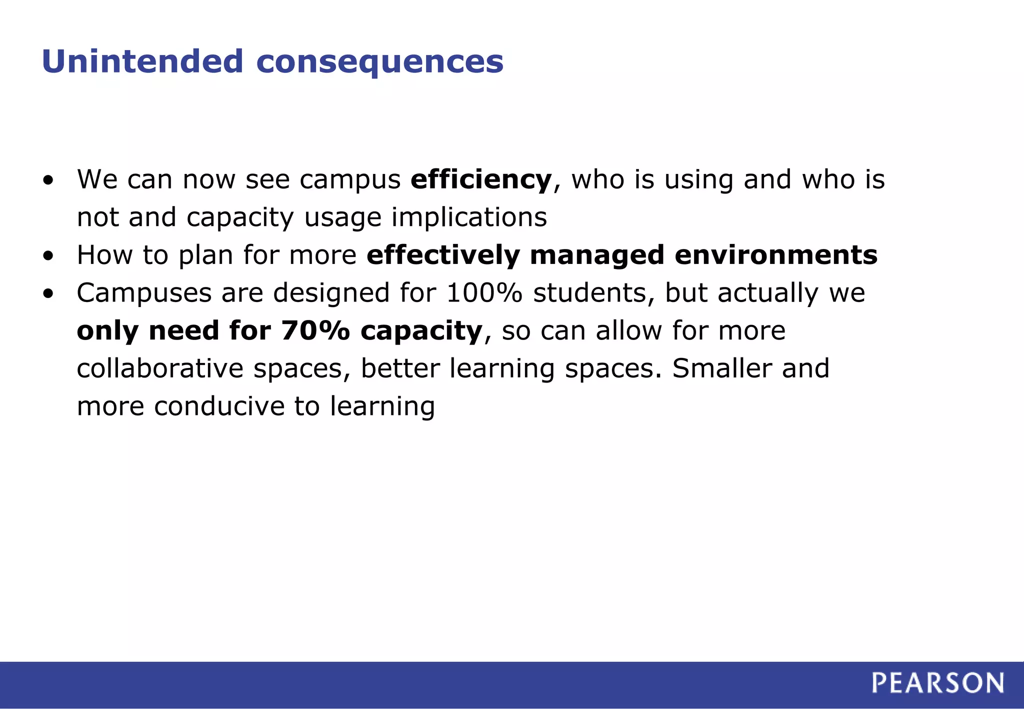 Unintended consequences 
• We can now see campus efficiency, who is using and who is 
not and capacity usage implications 
• How to plan for more effectively managed environments 
• Campuses are designed for 100% students, but actually we 
only need for 70% capacity, so can allow for more 
collaborative spaces, better learning spaces. Smaller and 
more conducive to learning 
 