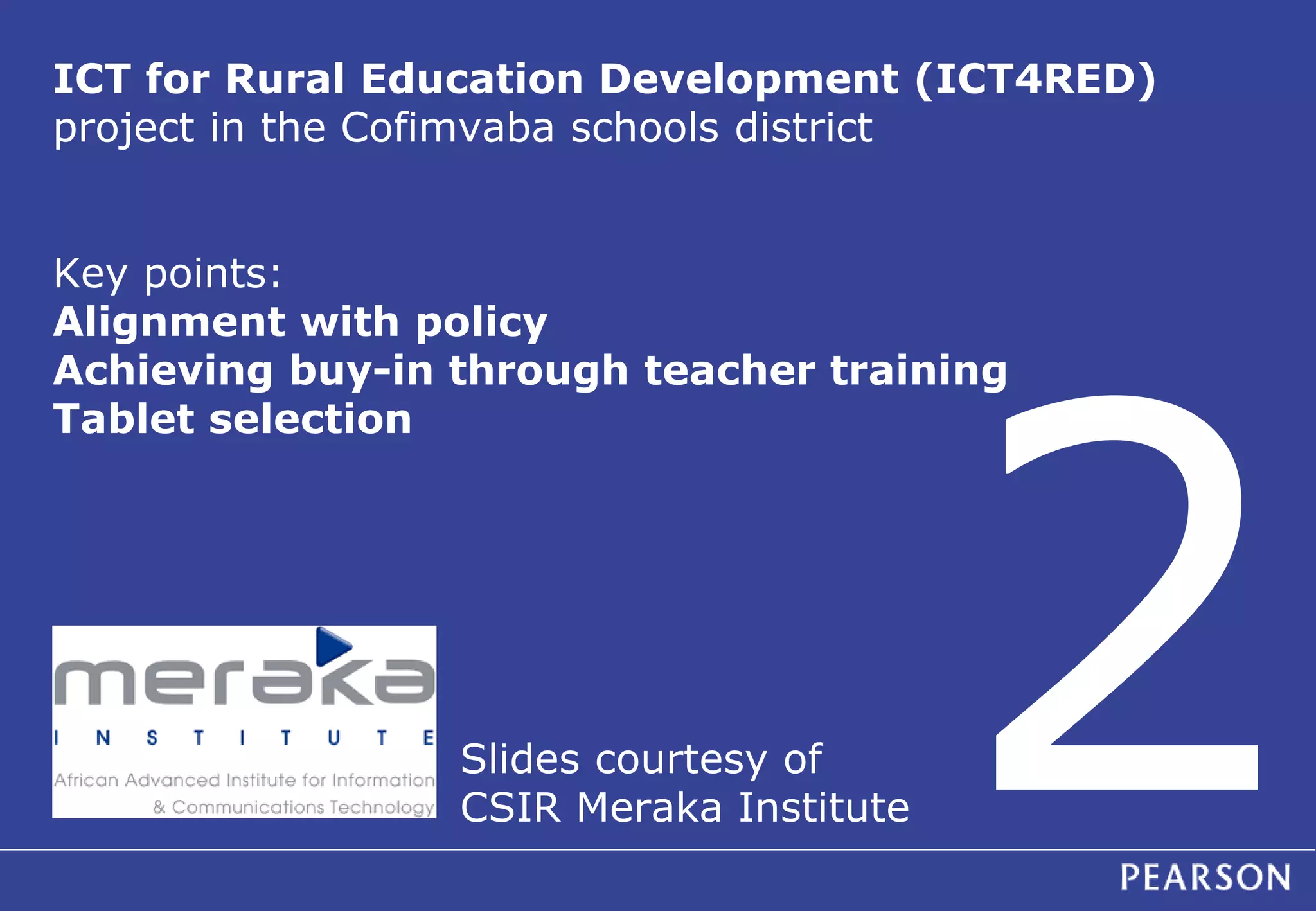 ICT for Rural Education Development (ICT4RED) 
project in the Cofimvaba schools district 
Key points: 
Alignment with policy 
Achieving buy-in through teacher training 
Tablet selection 
Slides courtesy of 
CSIR Meraka Institute 
 