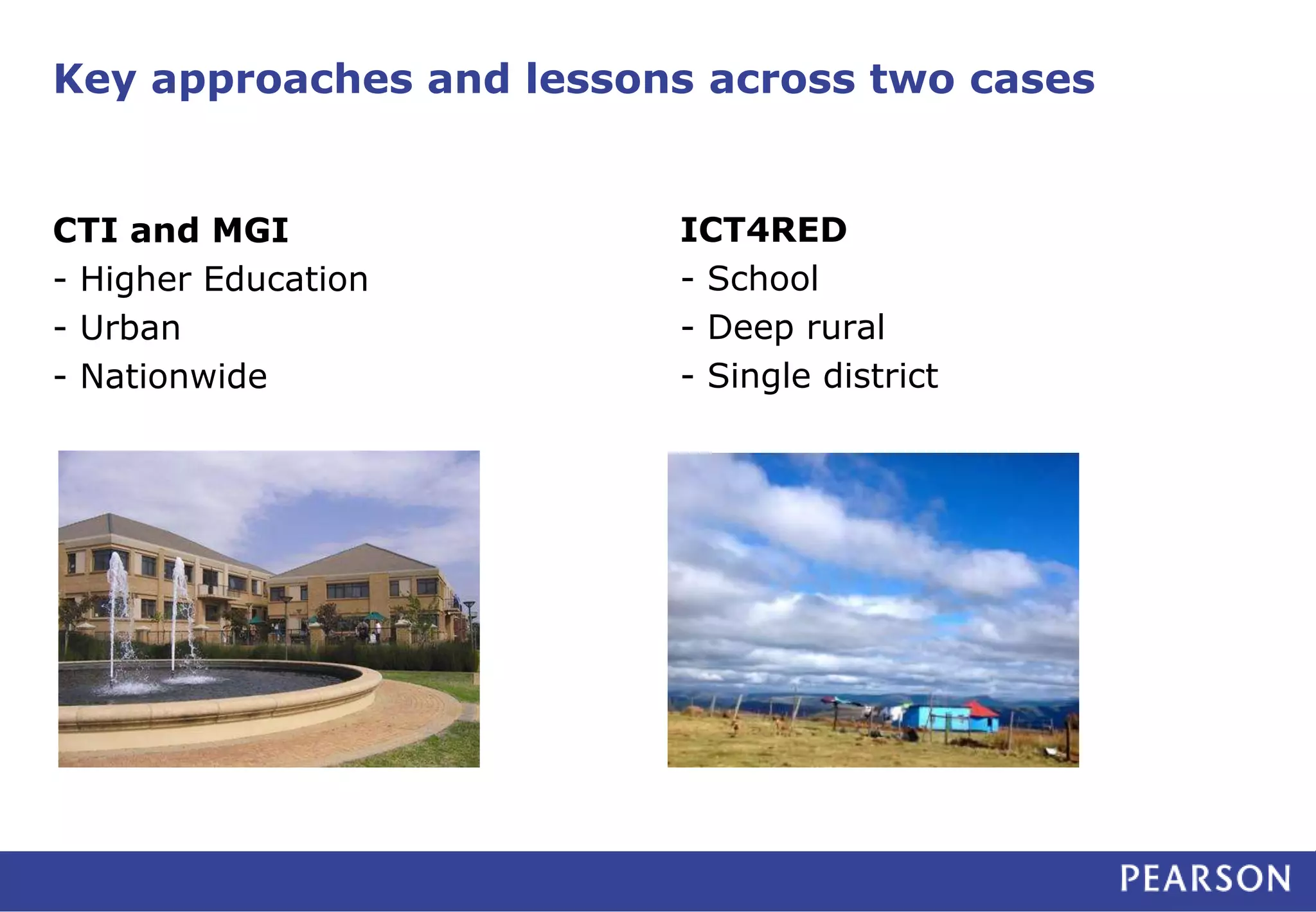 Key approaches and lessons across two cases 
CTI and MGI 
- Higher Education 
- Urban 
- Nationwide 
ICT4RED 
- School 
- Deep rural 
- Single district 
 