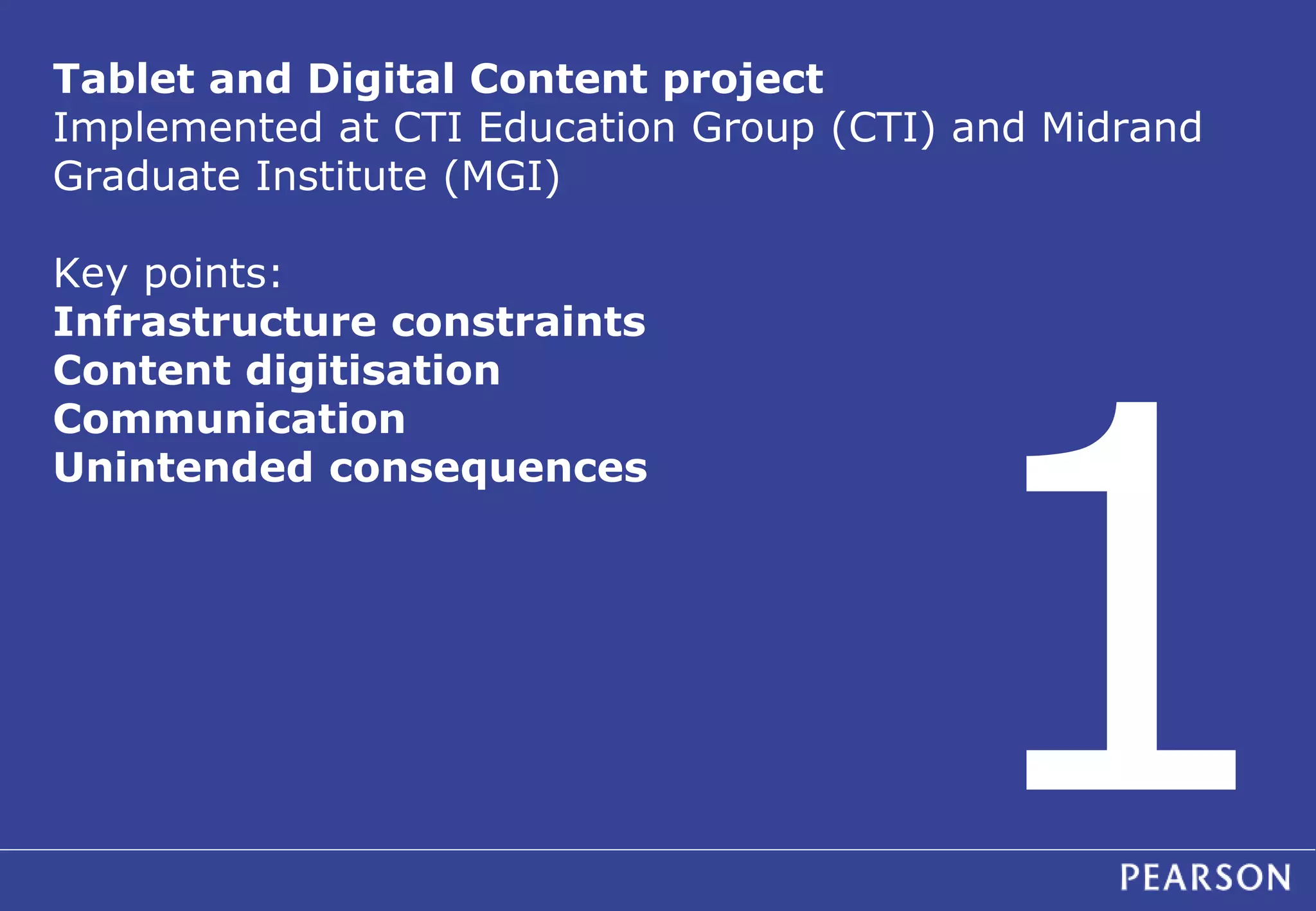 Tablet and Digital Content project 
Implemented at CTI Education Group (CTI) and Midrand 
Graduate Institute (MGI) 
Key points: 
Infrastructure constraints 
Content digitisation 
Communication 
Unintended consequences 
 