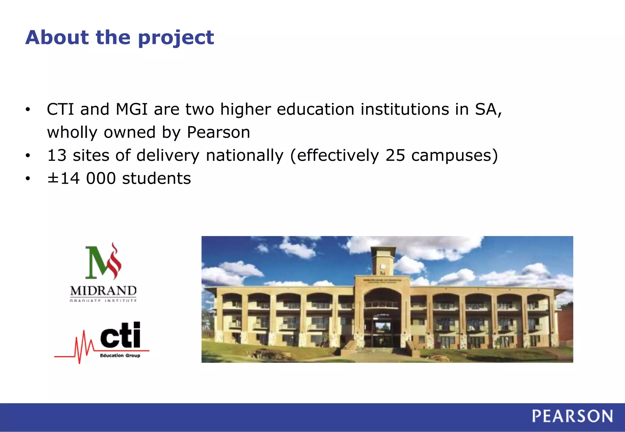 About the project 
• CTI and MGI are two higher education institutions in SA, 
wholly owned by Pearson 
• 13 sites of delivery nationally (effectively 25 campuses) 
• ±14 000 students 
 