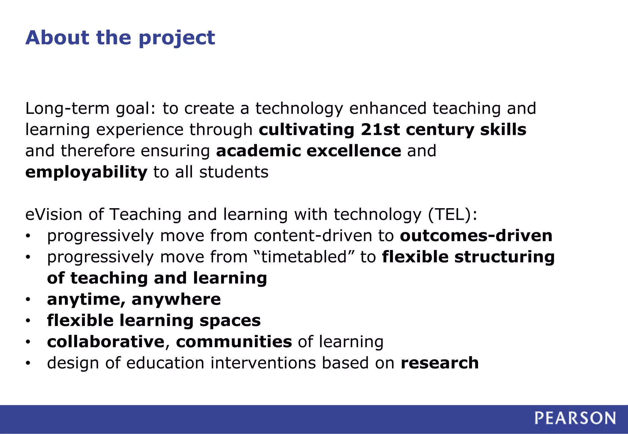 About the project 
Long-term goal: to create a technology enhanced teaching and 
learning experience through cultivating 21st century skills 
and therefore ensuring academic excellence and 
employability to all students 
eVision of Teaching and learning with technology (TEL): 
• progressively move from content-driven to outcomes-driven 
• progressively move from “timetabled” to flexible structuring 
of teaching and learning 
• anytime, anywhere 
• flexible learning spaces 
• collaborative, communities of learning 
• design of education interventions based on research 
 