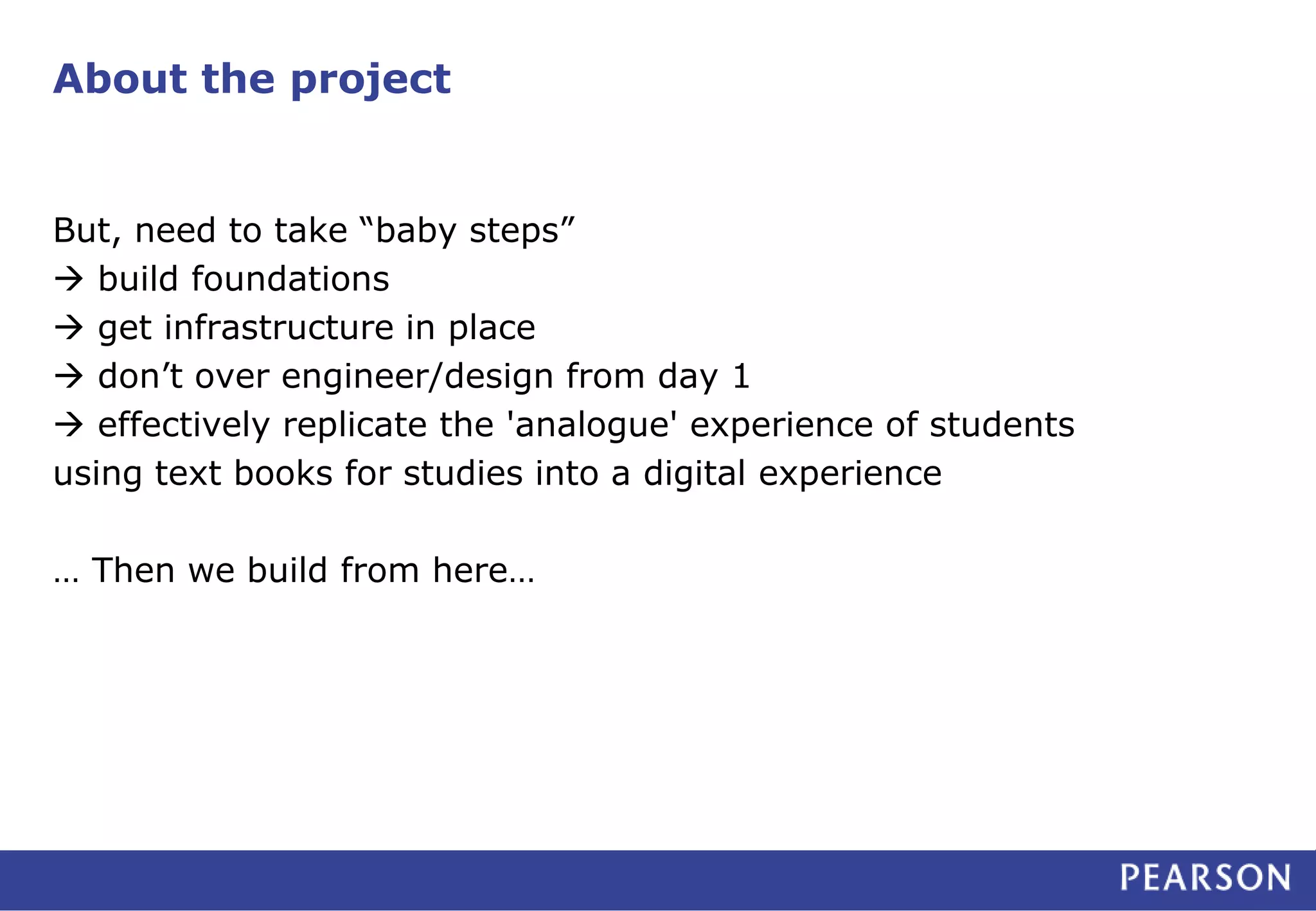 About the project 
But, need to take “baby steps” 
 build foundations 
 get infrastructure in place 
 don’t over engineer/design from day 1 
 effectively replicate the 'analogue' experience of students 
using text books for studies into a digital experience 
… Then we build from here… 
 