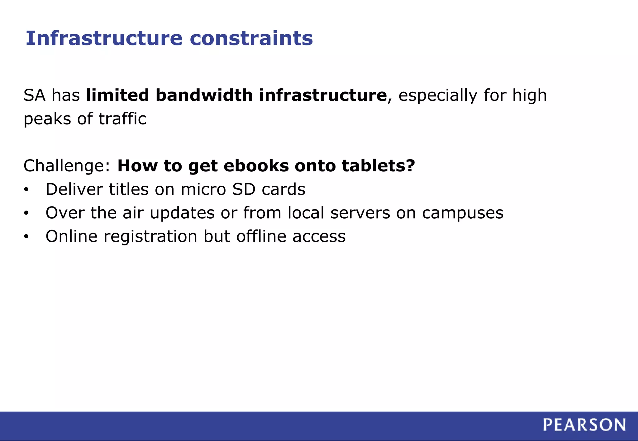 Infrastructure constraints 
SA has limited bandwidth infrastructure, especially for high 
peaks of traffic 
Challenge: How to get ebooks onto tablets? 
• Deliver titles on micro SD cards 
• Over the air updates or from local servers on campuses 
• Online registration but offline access 
 