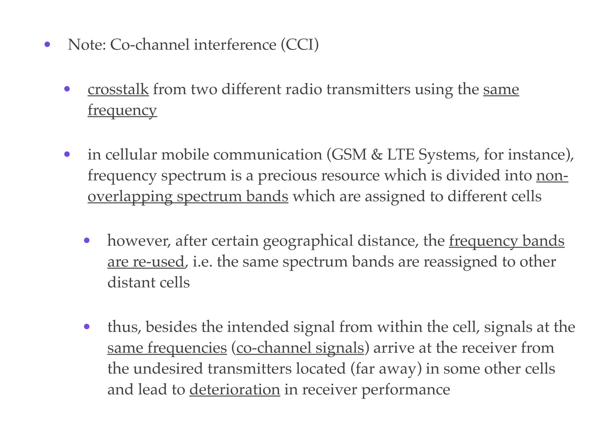 • Note: Co-channel interference (CCI)
• crosstalk from two different radio transmitters using the same
frequency
• in cellular mobile communication (GSM & LTE Systems, for instance),
frequency spectrum is a precious resource which is divided into non-
overlapping spectrum bands which are assigned to different cells
• however, after certain geographical distance, the frequency bands
are re-used, i.e. the same spectrum bands are reassigned to other
distant cells
• thus, besides the intended signal from within the cell, signals at the
same frequencies (co-channel signals) arrive at the receiver from
the undesired transmitters located (far away) in some other cells
and lead to deterioration in receiver performance
 