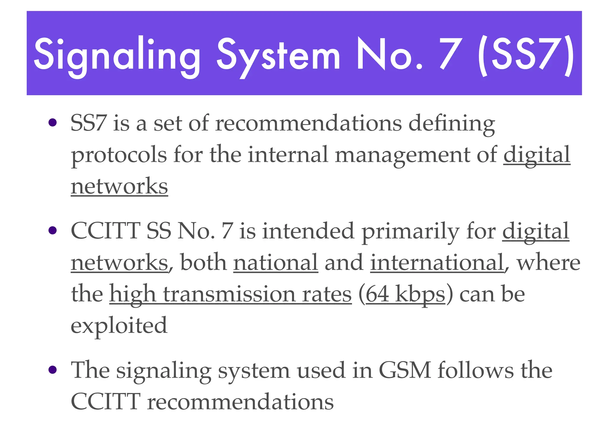 Signaling System No. 7 (SS7)
• SS7 is a set of recommendations defining
protocols for the internal management of digital
networks
• CCITT SS No. 7 is intended primarily for digital
networks, both national and international, where
the high transmission rates (64 kbps) can be
exploited
• The signaling system used in GSM follows the
CCITT recommendations
 