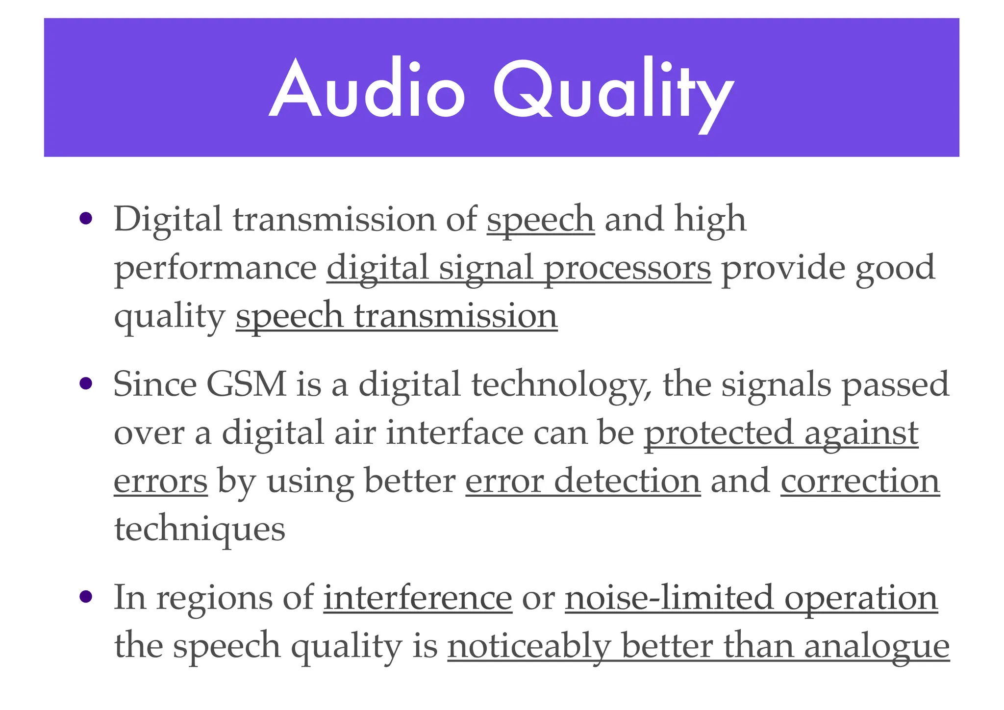 Audio Quality
• Digital transmission of speech and high
performance digital signal processors provide good
quality speech transmission
• Since GSM is a digital technology, the signals passed
over a digital air interface can be protected against
errors by using better error detection and correction
techniques
• In regions of interference or noise-limited operation
the speech quality is noticeably better than analogue
 