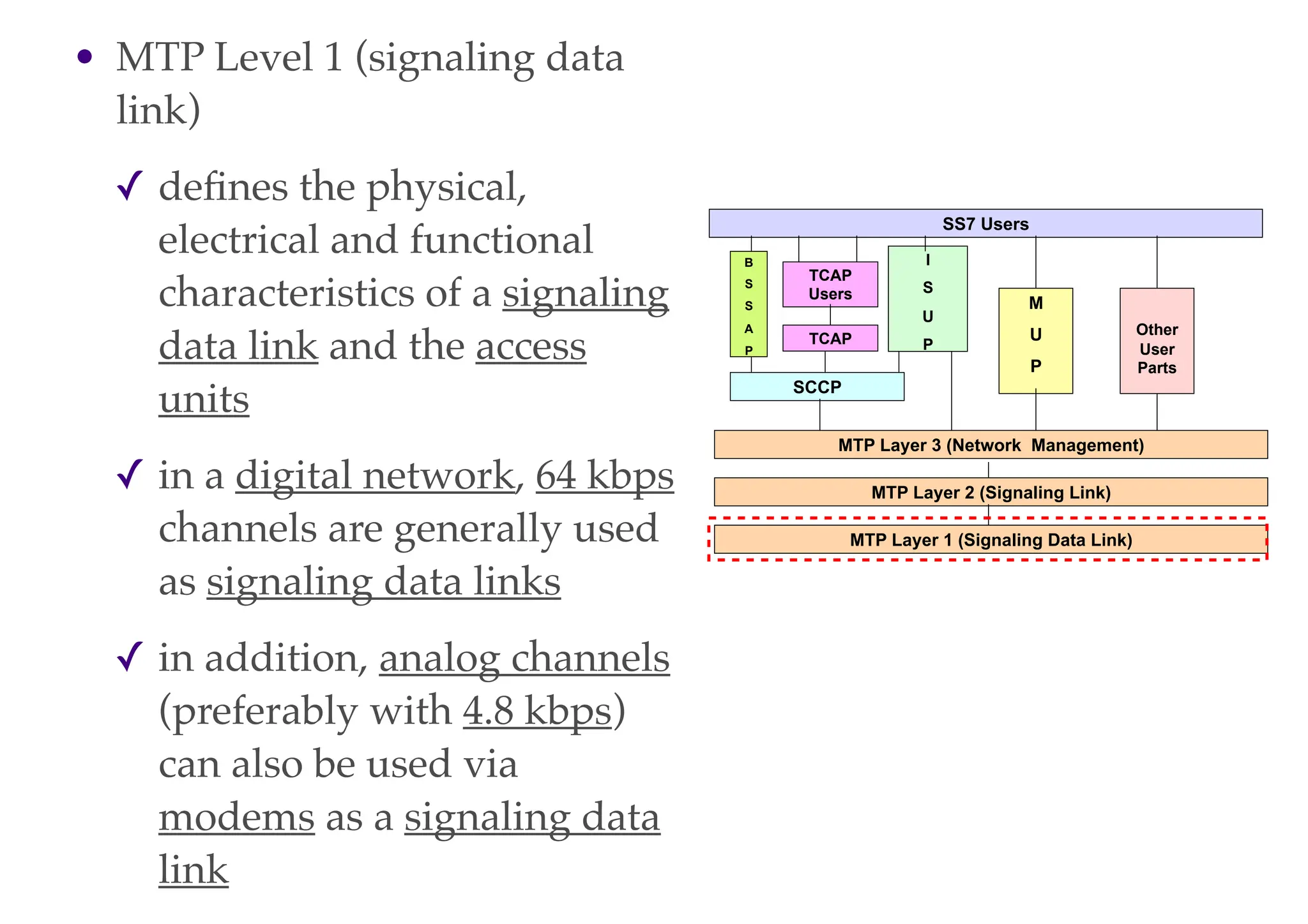 • MTP Level 1 (signaling data
link)
✓ defines the physical,
electrical and functional
characteristics of a signaling
data link and the access
units
✓ in a digital network, 64 kbps
channels are generally used
as signaling data links
✓ in addition, analog channels
(preferably with 4.8 kbps)
can also be used via
modems as a signaling data
link
MTP Layer 3 (Network Management)
MTP Layer 1 (Signaling Data Link)
MTP Layer 2 (Signaling Link)
SCCP
B
S
S
A
P
I
S
U
P
TCAP
TCAP
Users
SS7 Users
M
U
P
Other
User
Parts
 