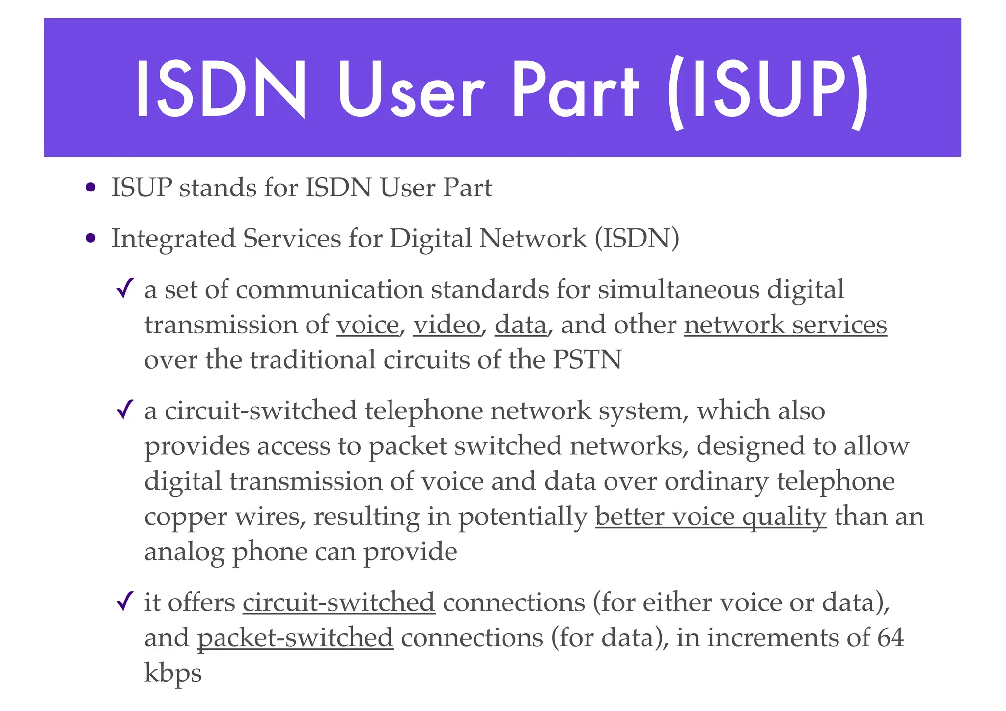 ISDN User Part (ISUP)
• ISUP stands for ISDN User Part
• Integrated Services for Digital Network (ISDN)
✓ a set of communication standards for simultaneous digital
transmission of voice, video, data, and other network services
over the traditional circuits of the PSTN
✓ a circuit-switched telephone network system, which also
provides access to packet switched networks, designed to allow
digital transmission of voice and data over ordinary telephone
copper wires, resulting in potentially better voice quality than an
analog phone can provide
✓ it offers circuit-switched connections (for either voice or data),
and packet-switched connections (for data), in increments of 64
kbps
 