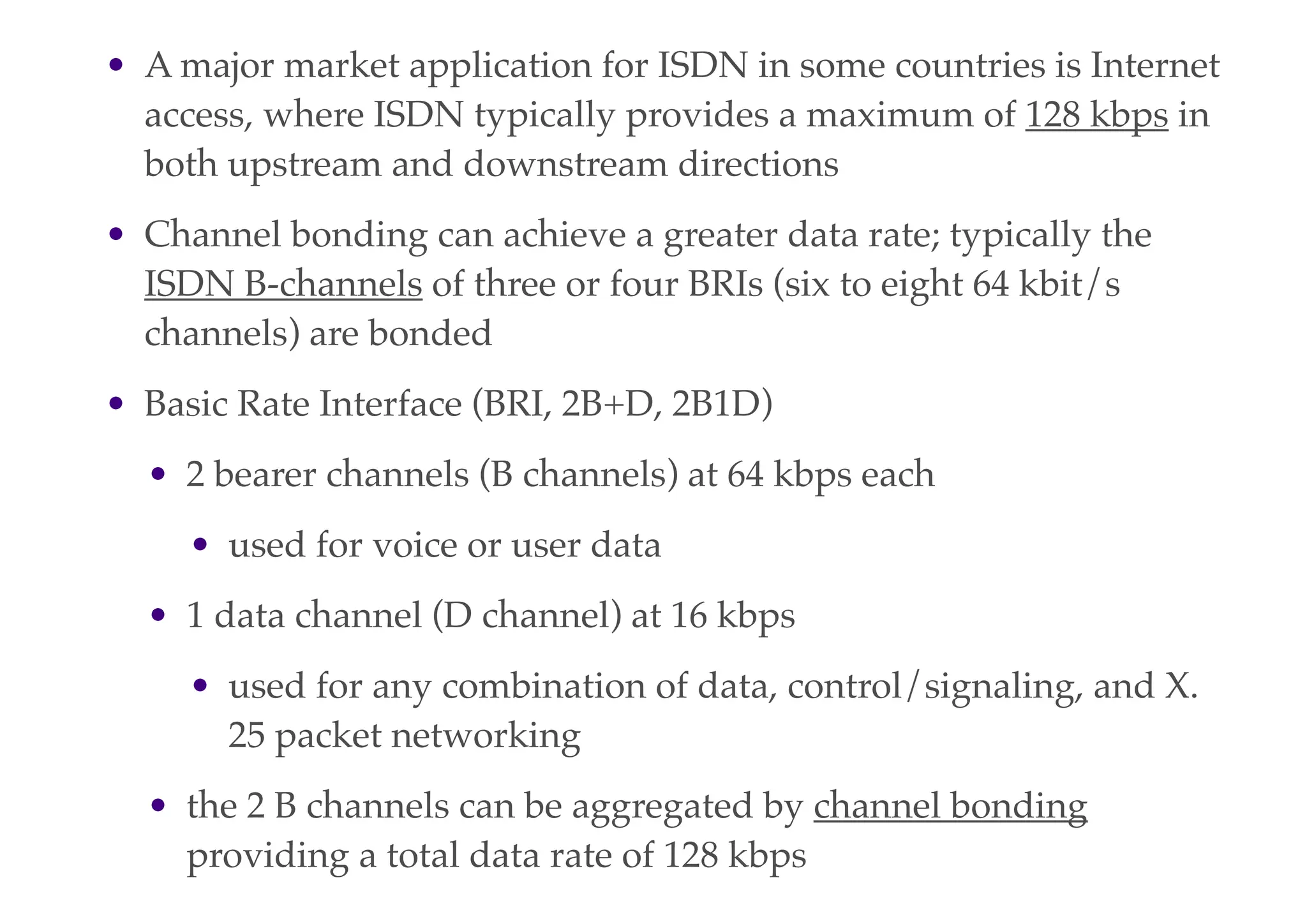 • A major market application for ISDN in some countries is Internet
access, where ISDN typically provides a maximum of 128 kbps in
both upstream and downstream directions
• Channel bonding can achieve a greater data rate; typically the
ISDN B-channels of three or four BRIs (six to eight 64 kbit/s
channels) are bonded
• Basic Rate Interface (BRI, 2B+D, 2B1D)
• 2 bearer channels (B channels) at 64 kbps each
• used for voice or user data
• 1 data channel (D channel) at 16 kbps
• used for any combination of data, control/signaling, and X.
25 packet networking
• the 2 B channels can be aggregated by channel bonding
providing a total data rate of 128 kbps
 