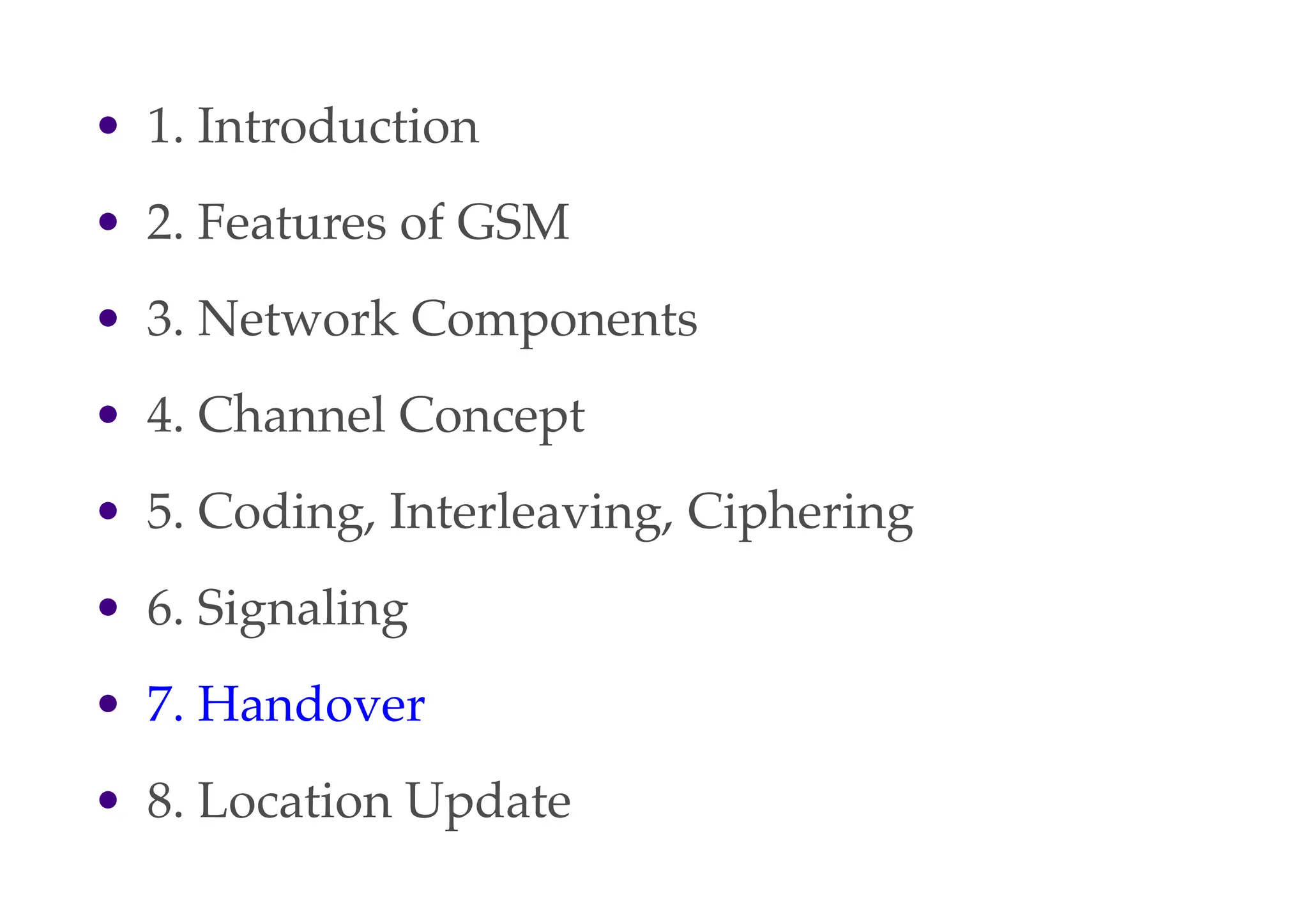 • 1. Introduction
• 2. Features of GSM
• 3. Network Components
• 4. Channel Concept
• 5. Coding, Interleaving, Ciphering
• 6. Signaling
• 7. Handover
• 8. Location Update
 