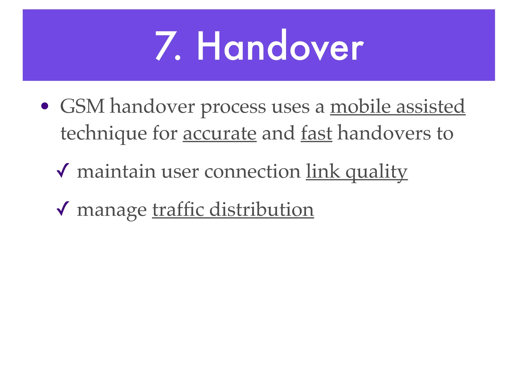 7. Handover
• GSM handover process uses a mobile assisted
technique for accurate and fast handovers to
✓ maintain user connection link quality
✓ manage traffic distribution
 