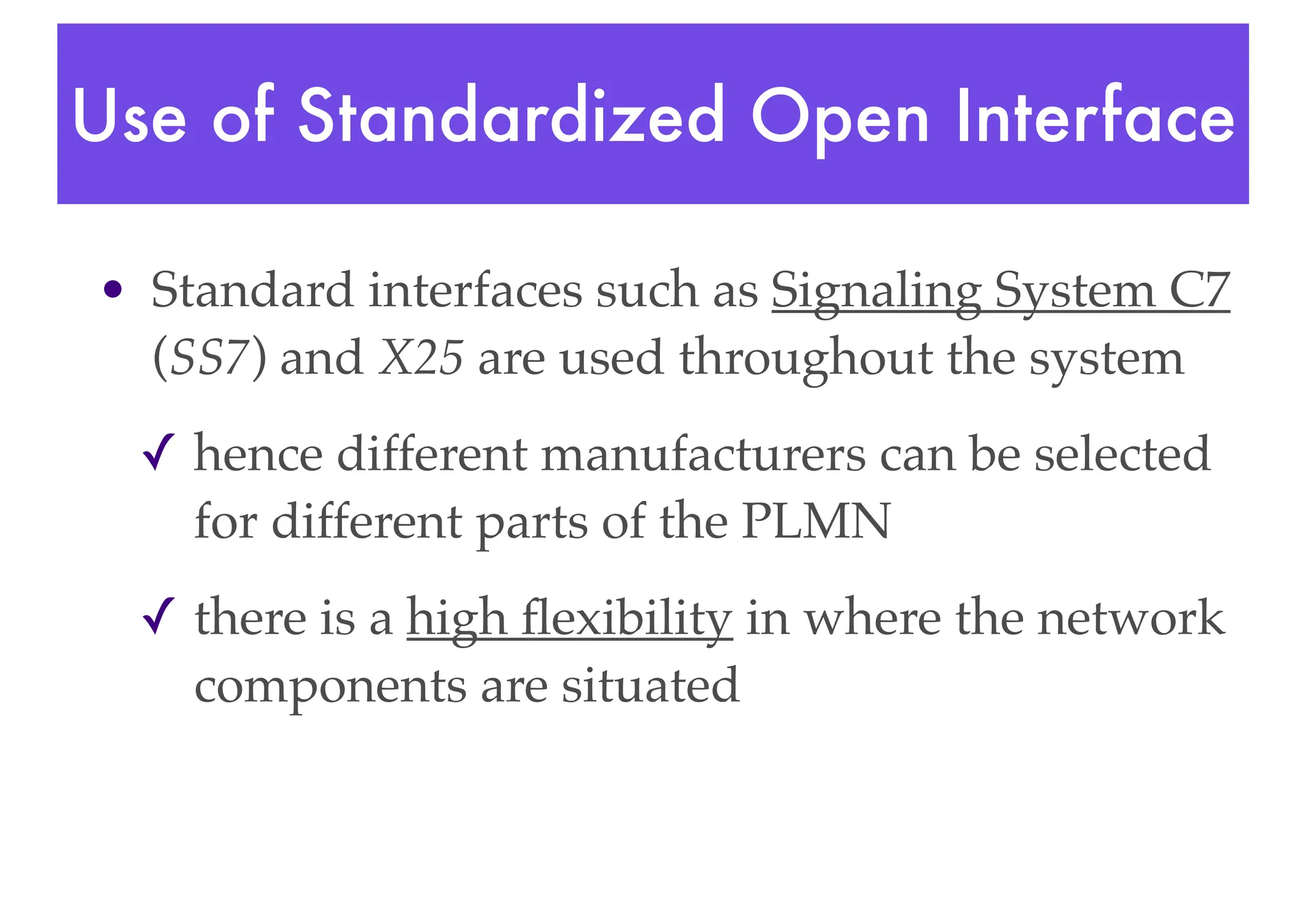 Use of Standardized Open Interface
• Standard interfaces such as Signaling System C7
(SS7) and X25 are used throughout the system
✓ hence different manufacturers can be selected
for different parts of the PLMN
✓ there is a high flexibility in where the network
components are situated
 