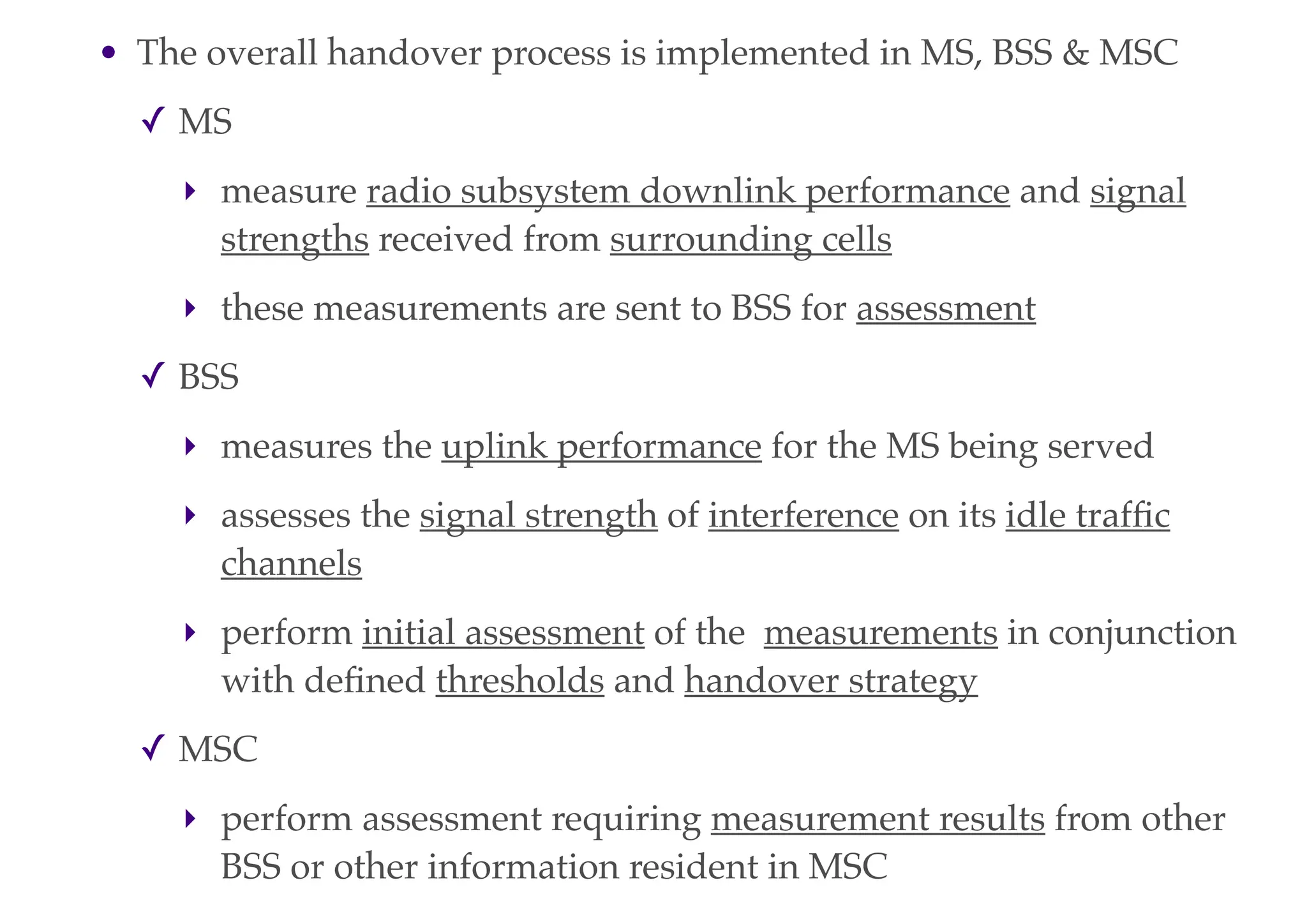 • The overall handover process is implemented in MS, BSS & MSC
✓ MS
‣ measure radio subsystem downlink performance and signal
strengths received from surrounding cells
‣ these measurements are sent to BSS for assessment
✓ BSS
‣ measures the uplink performance for the MS being served
‣ assesses the signal strength of interference on its idle traffic
channels
‣ perform initial assessment of the measurements in conjunction
with defined thresholds and handover strategy
✓ MSC
‣ perform assessment requiring measurement results from other
BSS or other information resident in MSC
 