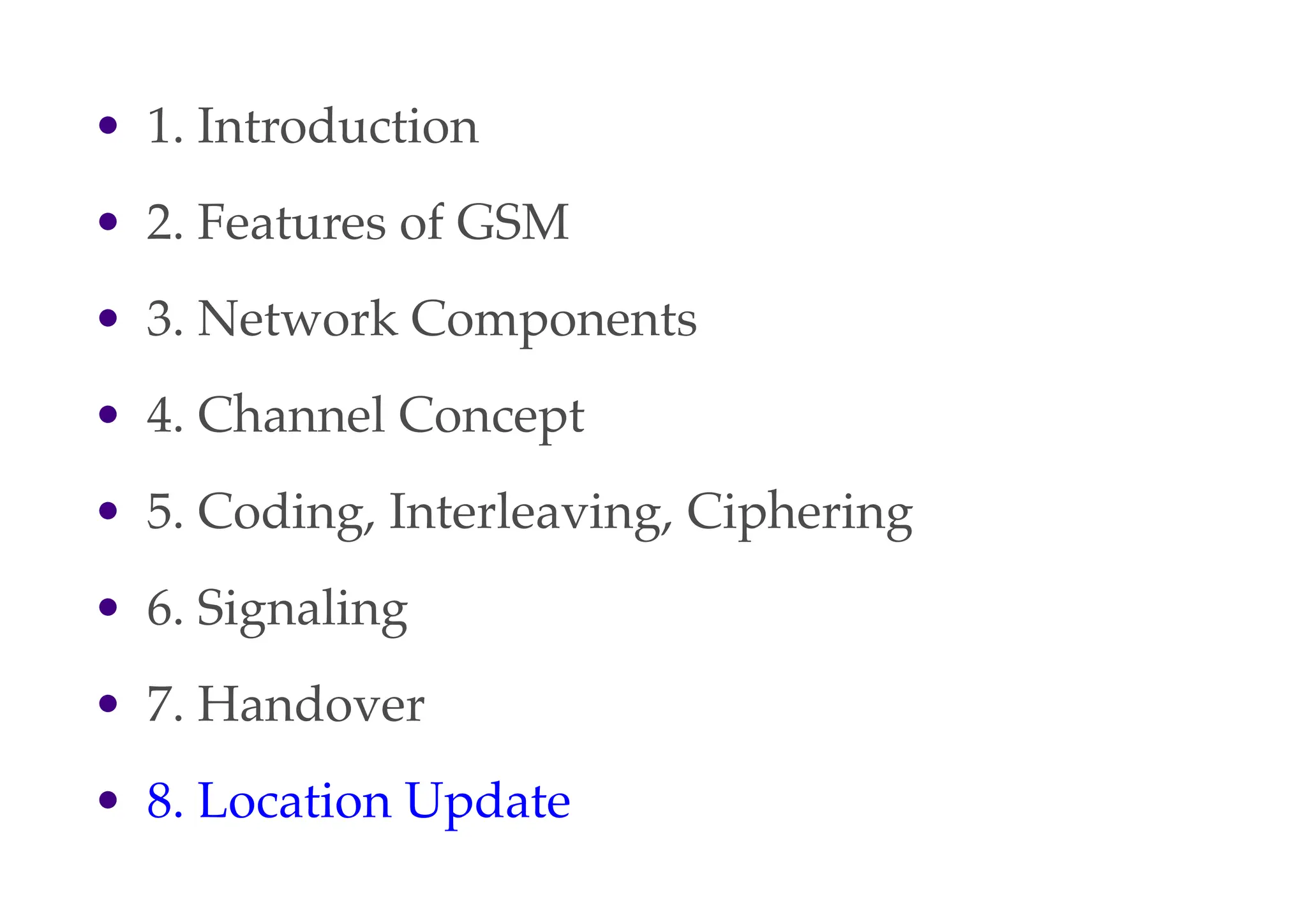 • 1. Introduction
• 2. Features of GSM
• 3. Network Components
• 4. Channel Concept
• 5. Coding, Interleaving, Ciphering
• 6. Signaling
• 7. Handover
• 8. Location Update
 