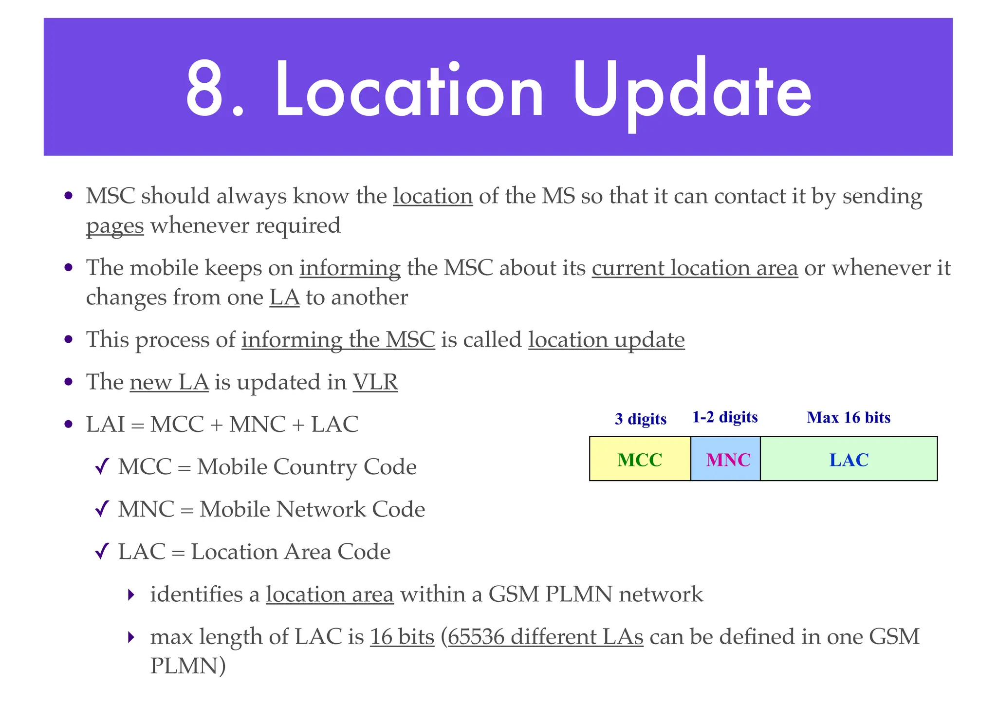 8. Location Update
• MSC should always know the location of the MS so that it can contact it by sending
pages whenever required
• The mobile keeps on informing the MSC about its current location area or whenever it
changes from one LA to another
• This process of informing the MSC is called location update
• The new LA is updated in VLR
• LAI = MCC + MNC + LAC
✓ MCC = Mobile Country Code
✓ MNC = Mobile Network Code
✓ LAC = Location Area Code
‣ identifies a location area within a GSM PLMN network
‣ max length of LAC is 16 bits (65536 different LAs can be defined in one GSM
PLMN)
MCC MNC LAC
3 digits 1-2 digits Max 16 bits
 