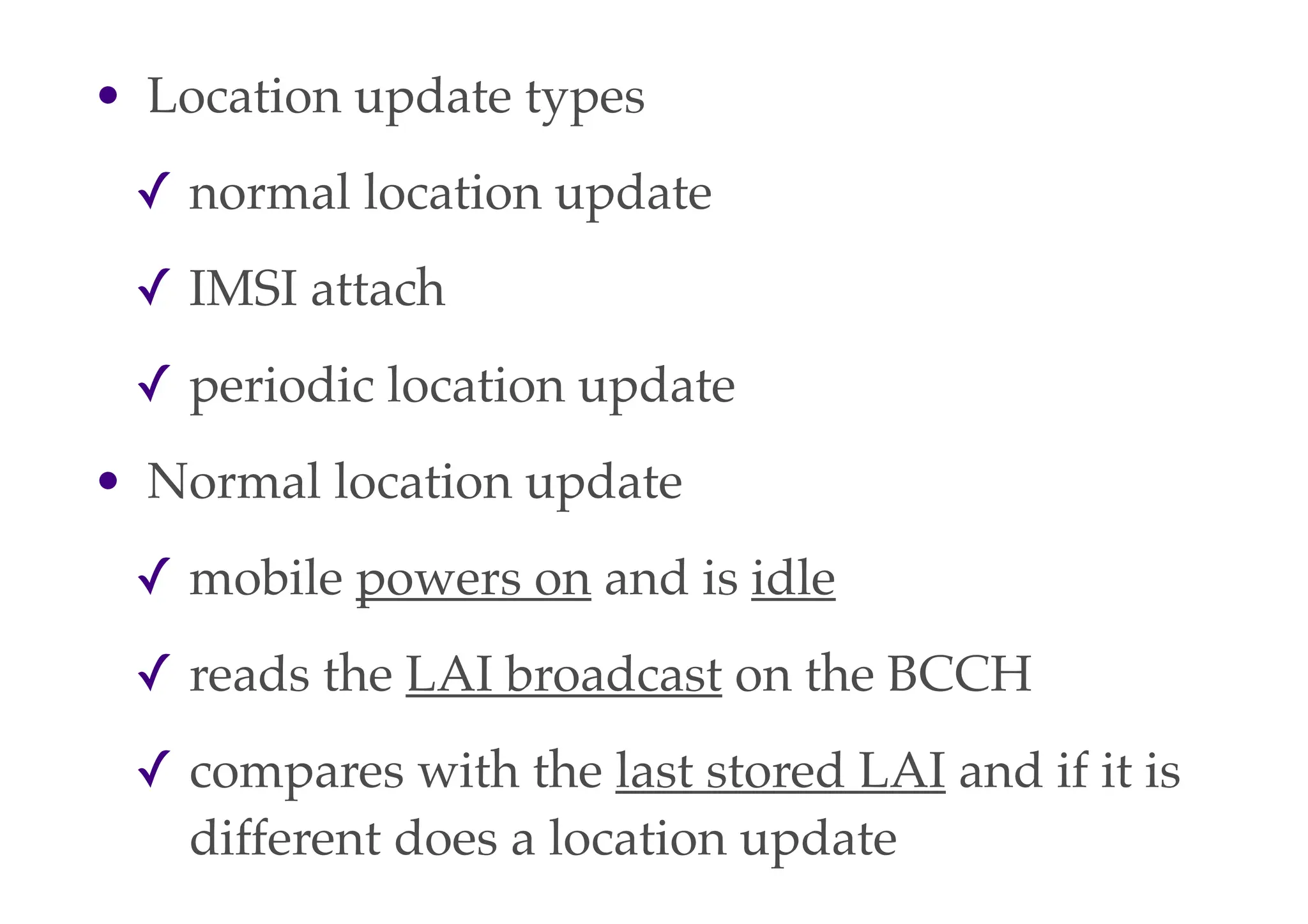 • Location update types
✓ normal location update
✓ IMSI attach
✓ periodic location update
• Normal location update
✓ mobile powers on and is idle
✓ reads the LAI broadcast on the BCCH
✓ compares with the last stored LAI and if it is
different does a location update
 