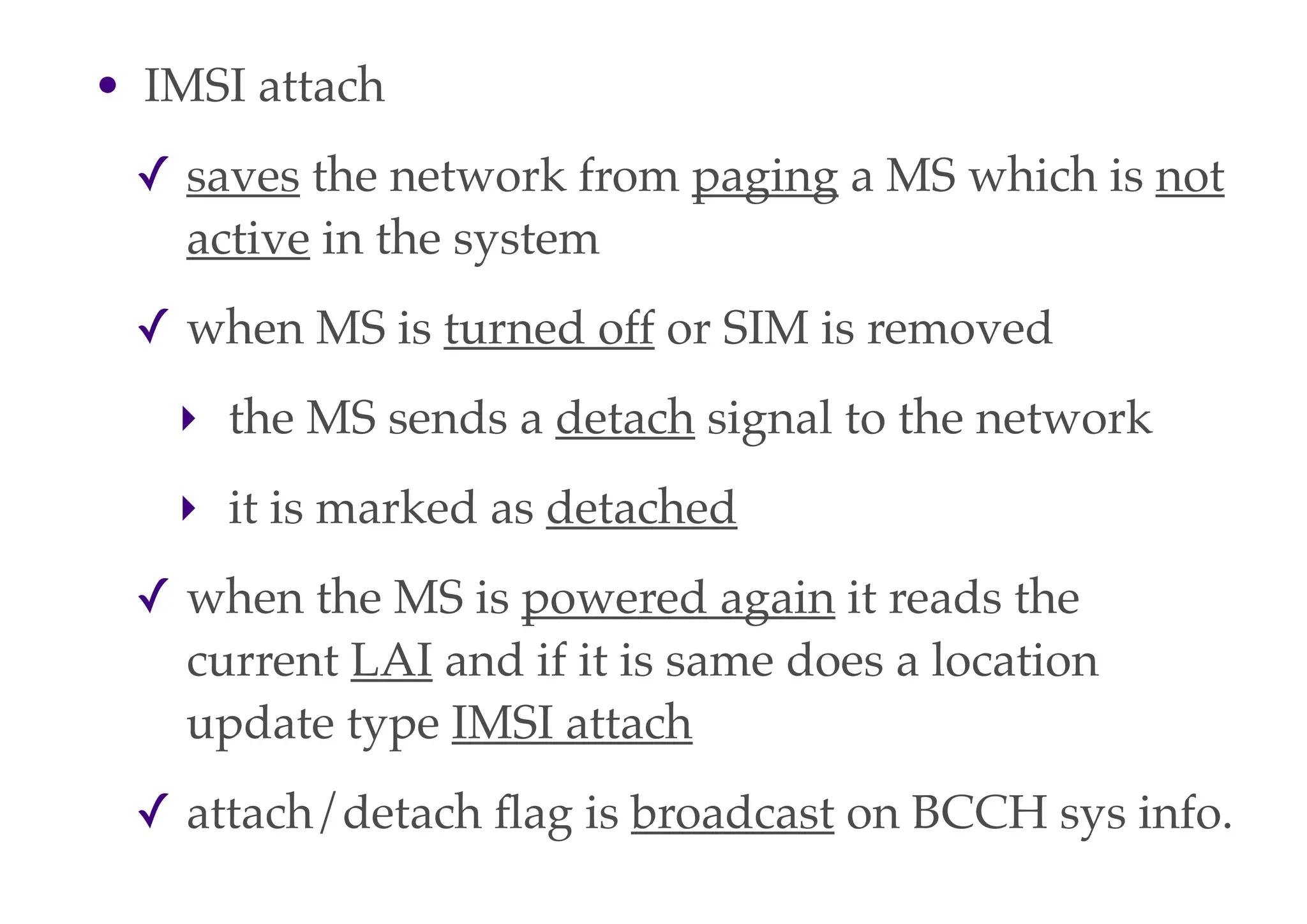 • IMSI attach
✓ saves the network from paging a MS which is not
active in the system
✓ when MS is turned off or SIM is removed
‣ the MS sends a detach signal to the network
‣ it is marked as detached
✓ when the MS is powered again it reads the
current LAI and if it is same does a location
update type IMSI attach
✓ attach/detach flag is broadcast on BCCH sys info.
 