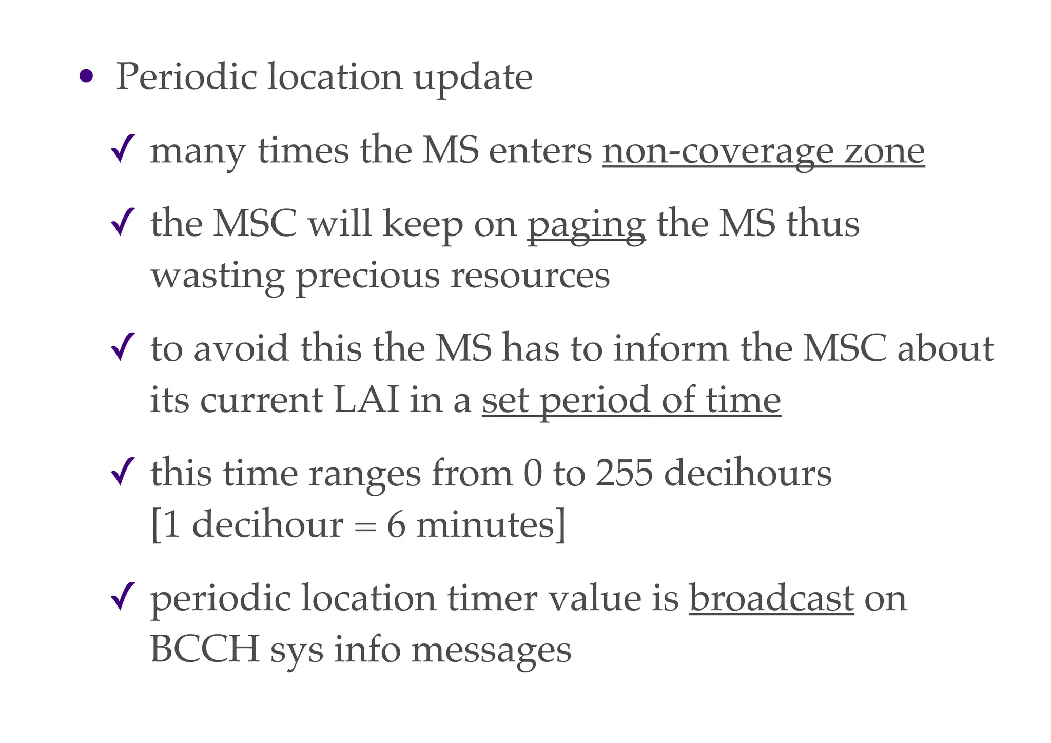 • Periodic location update
✓ many times the MS enters non-coverage zone
✓ the MSC will keep on paging the MS thus
wasting precious resources
✓ to avoid this the MS has to inform the MSC about
its current LAI in a set period of time
✓ this time ranges from 0 to 255 decihours
[1 decihour = 6 minutes]
✓ periodic location timer value is broadcast on
BCCH sys info messages
 