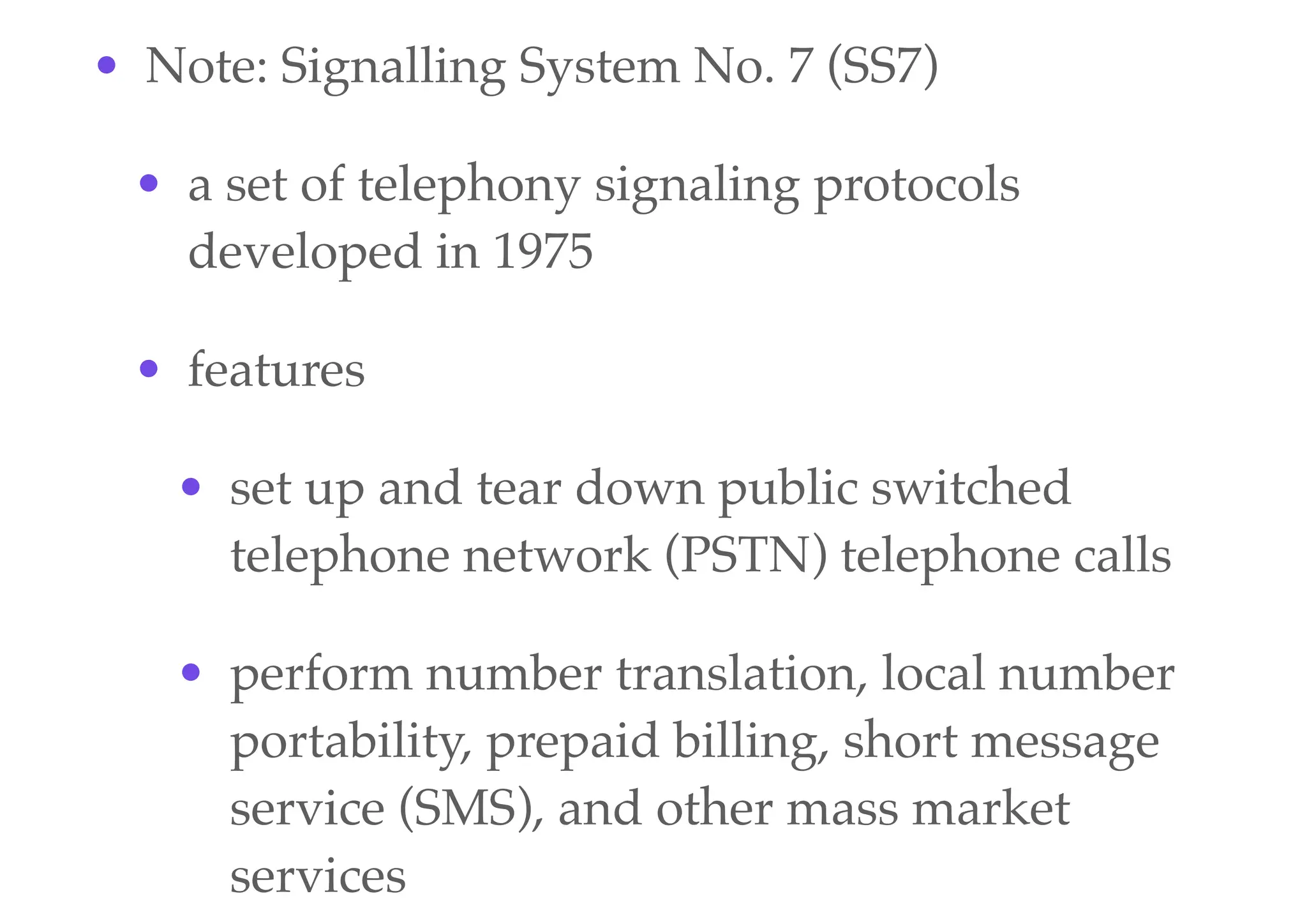 • Note: Signalling System No. 7 (SS7)
• a set of telephony signaling protocols
developed in 1975
• features
• set up and tear down public switched
telephone network (PSTN) telephone calls
• perform number translation, local number
portability, prepaid billing, short message
service (SMS), and other mass market
services
 