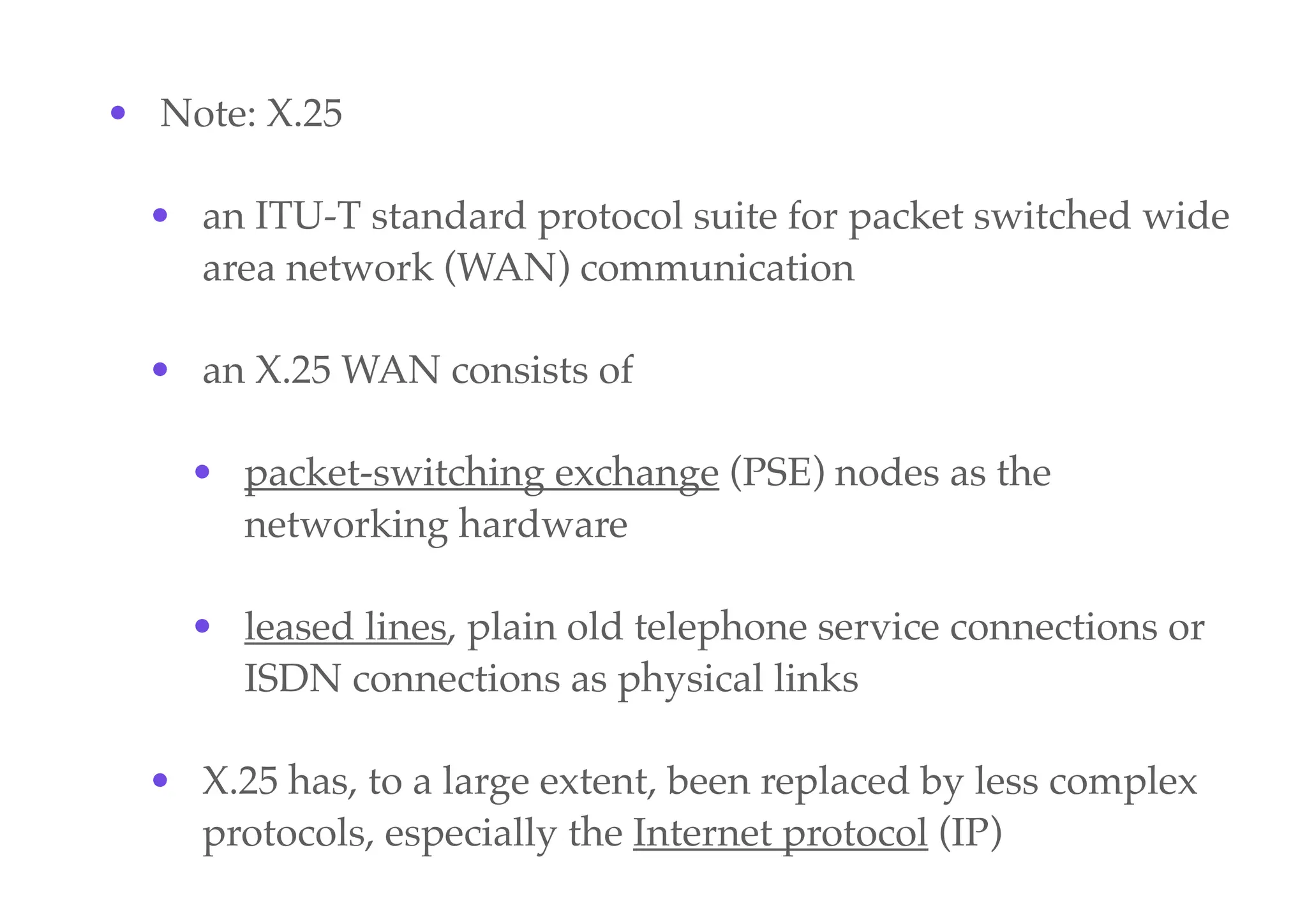 • Note: X.25
• an ITU-T standard protocol suite for packet switched wide
area network (WAN) communication
• an X.25 WAN consists of
• packet-switching exchange (PSE) nodes as the
networking hardware
• leased lines, plain old telephone service connections or
ISDN connections as physical links
• X.25 has, to a large extent, been replaced by less complex
protocols, especially the Internet protocol (IP)
 