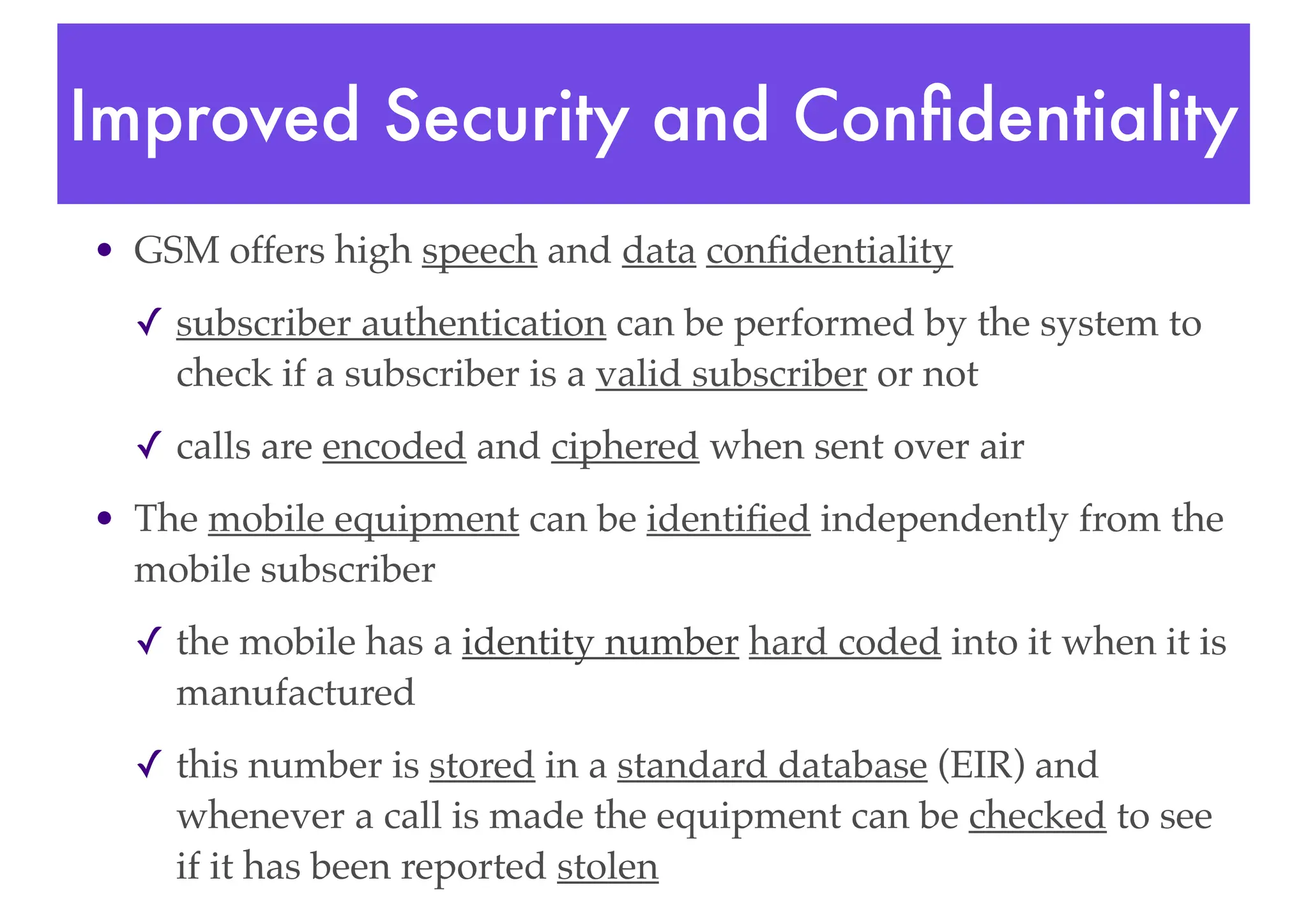 Improved Security and Confidentiality
• GSM offers high speech and data confidentiality
✓ subscriber authentication can be performed by the system to
check if a subscriber is a valid subscriber or not
✓ calls are encoded and ciphered when sent over air
• The mobile equipment can be identified independently from the
mobile subscriber
✓ the mobile has a identity number hard coded into it when it is
manufactured
✓ this number is stored in a standard database (EIR) and
whenever a call is made the equipment can be checked to see
if it has been reported stolen
 