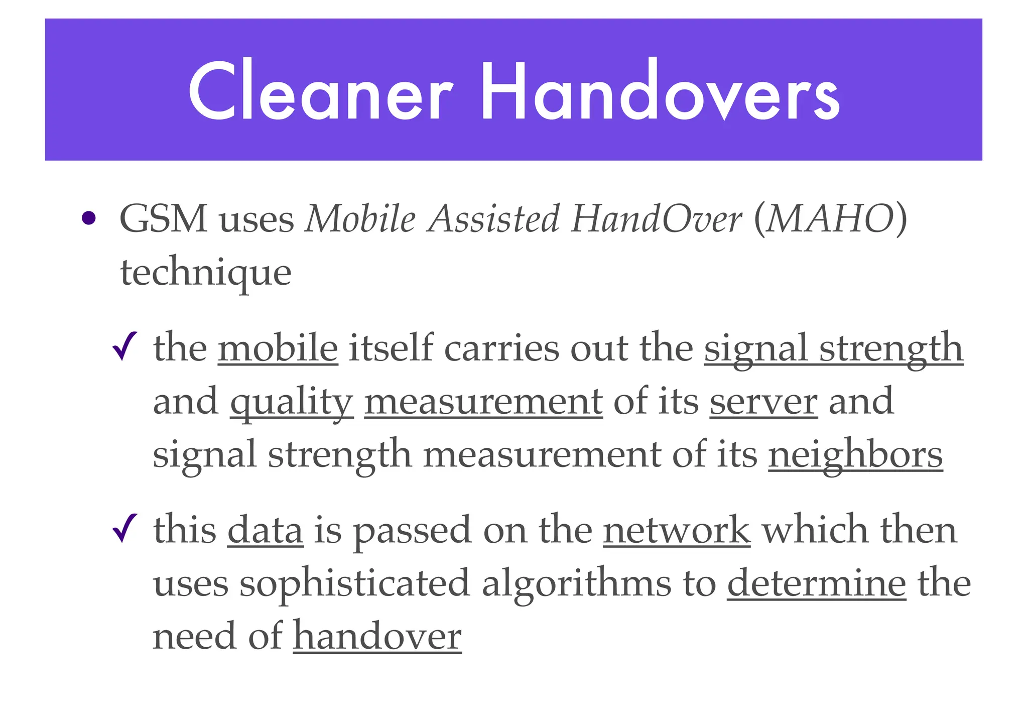 Cleaner Handovers
• GSM uses Mobile Assisted HandOver (MAHO)
technique
✓ the mobile itself carries out the signal strength
and quality measurement of its server and
signal strength measurement of its neighbors
✓ this data is passed on the network which then
uses sophisticated algorithms to determine the
need of handover
 
