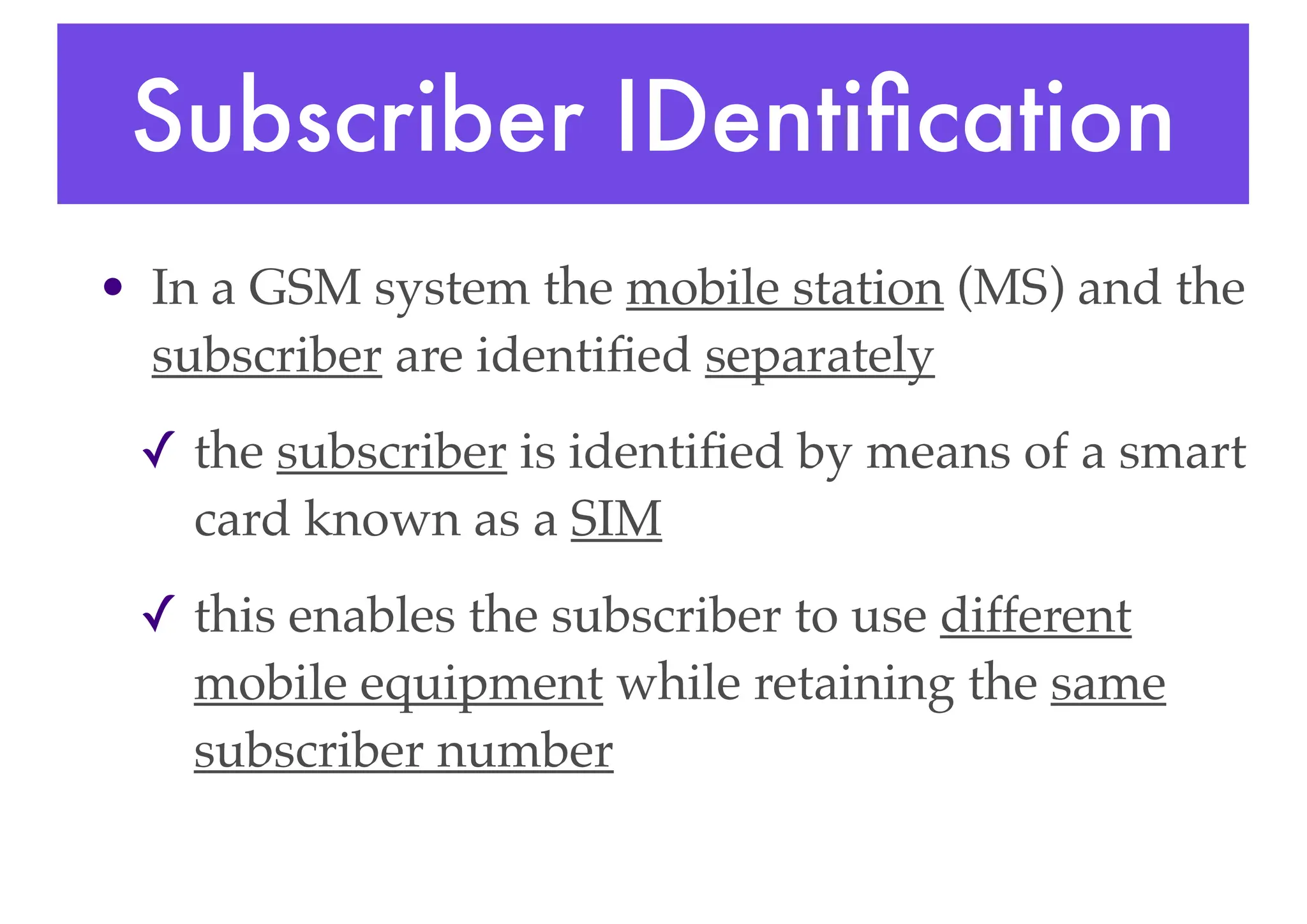 Subscriber IDentification
• In a GSM system the mobile station (MS) and the
subscriber are identified separately
✓ the subscriber is identified by means of a smart
card known as a SIM
✓ this enables the subscriber to use different
mobile equipment while retaining the same
subscriber number
 