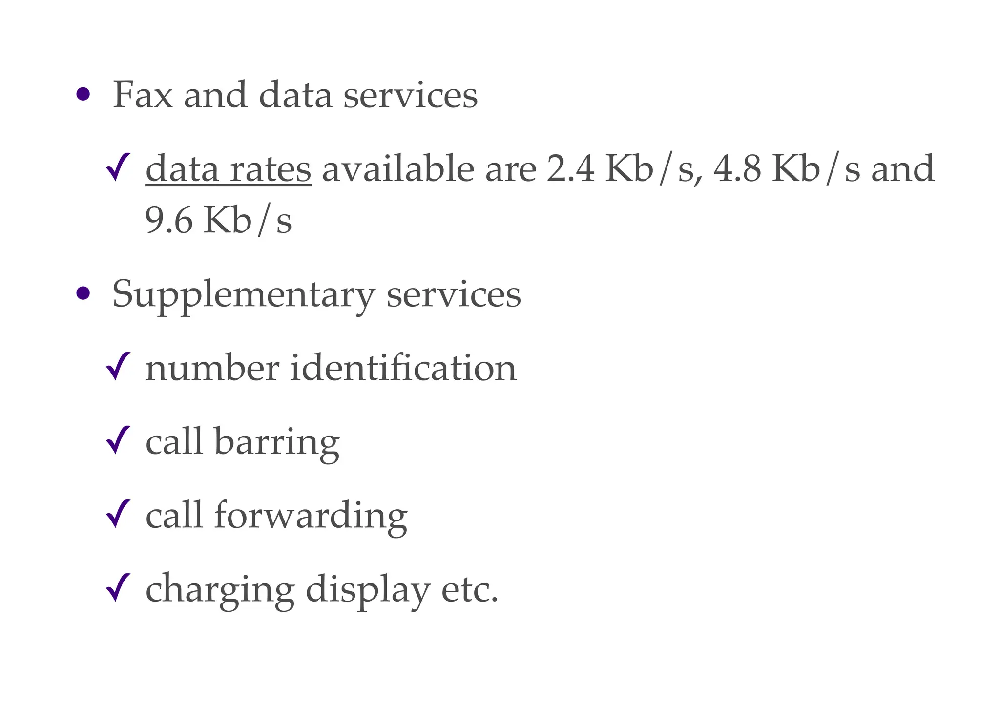 • Fax and data services
✓ data rates available are 2.4 Kb/s, 4.8 Kb/s and
9.6 Kb/s
• Supplementary services
✓ number identification
✓ call barring
✓ call forwarding
✓ charging display etc.
 
