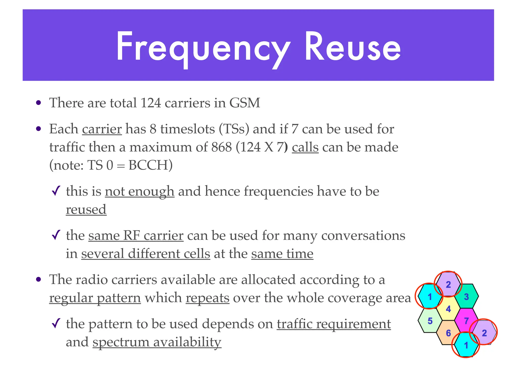 Frequency Reuse
• There are total 124 carriers in GSM
• Each carrier has 8 timeslots (TSs) and if 7 can be used for
traffic then a maximum of 868 (124 X 7) calls can be made
(note: TS 0 = BCCH)
✓ this is not enough and hence frequencies have to be
reused
✓ the same RF carrier can be used for many conversations
in several different cells at the same time
• The radio carriers available are allocated according to a
regular pattern which repeats over the whole coverage area
✓ the pattern to be used depends on traffic requirement
and spectrum availability
 