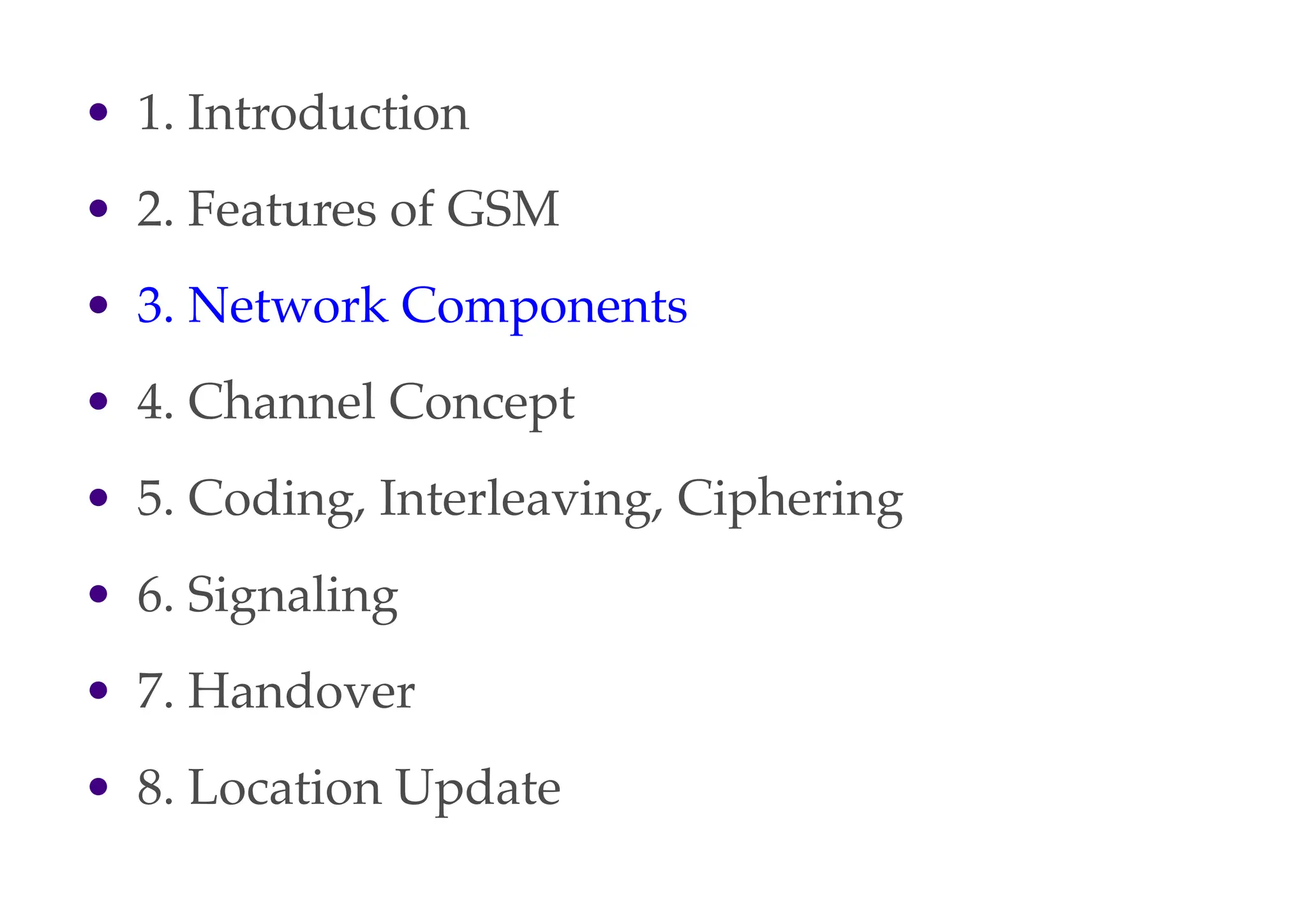 • 1. Introduction
• 2. Features of GSM
• 3. Network Components
• 4. Channel Concept
• 5. Coding, Interleaving, Ciphering
• 6. Signaling
• 7. Handover
• 8. Location Update
 