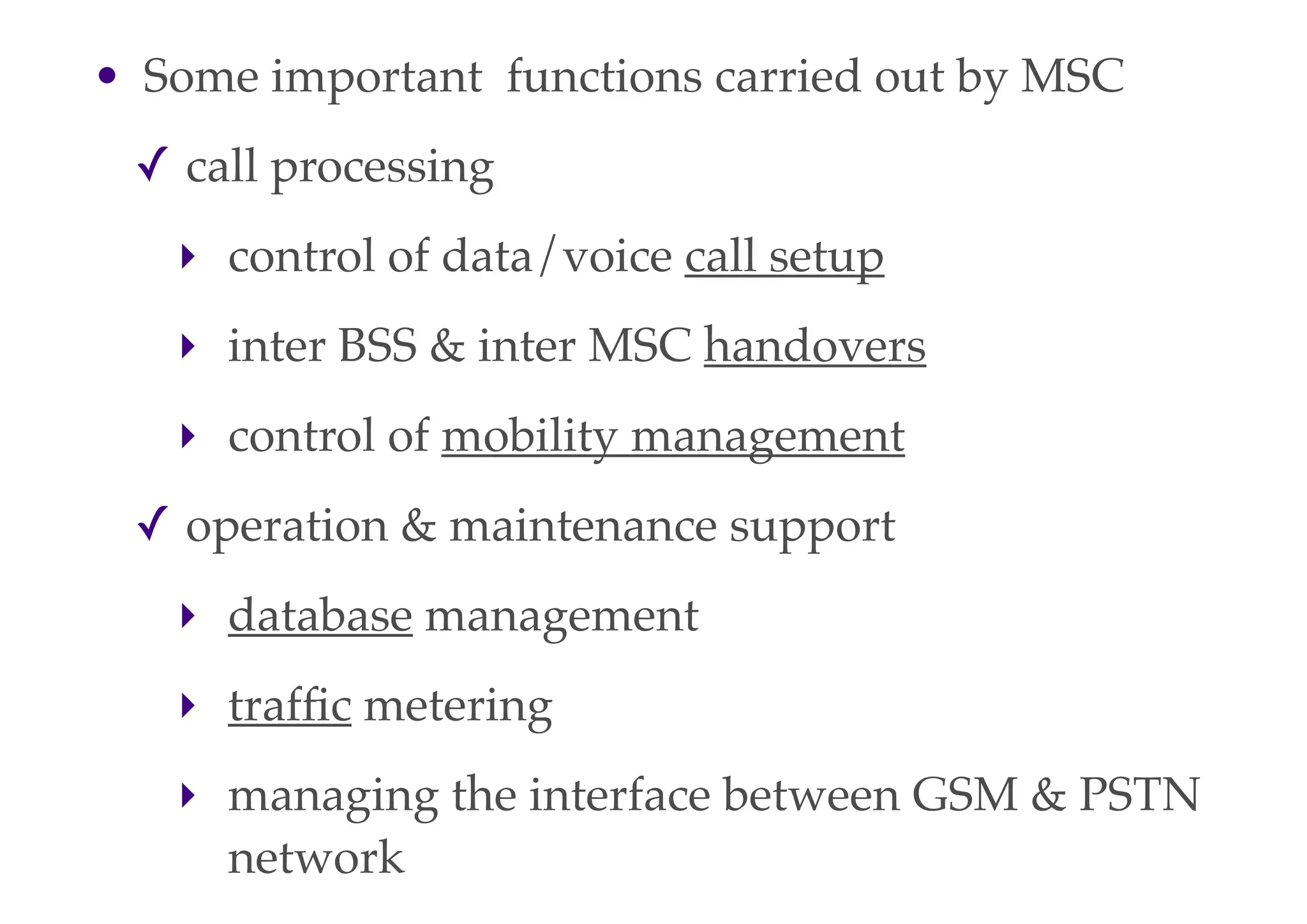 • Some important functions carried out by MSC
✓ call processing
‣ control of data/voice call setup
‣ inter BSS & inter MSC handovers
‣ control of mobility management
✓ operation & maintenance support
‣ database management
‣ traffic metering
‣ managing the interface between GSM & PSTN
network
 