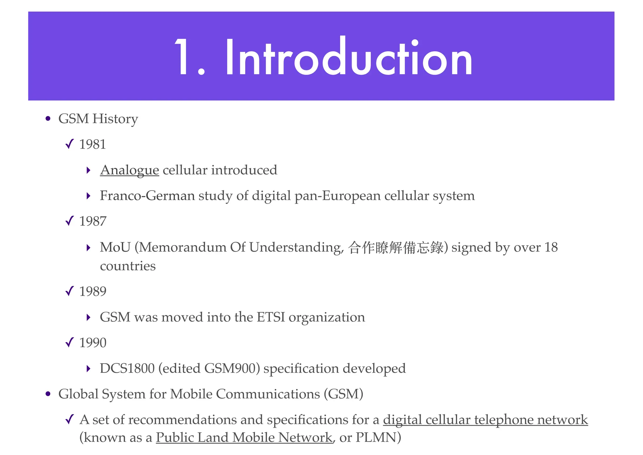 1. Introduction
• GSM History
✓ 1981
‣ Analogue cellular introduced
‣ Franco-German study of digital pan-European cellular system
✓ 1987
‣ MoU (Memorandum Of Understanding, 合作瞭解備忘錄) signed by over 18
countries
✓ 1989
‣ GSM was moved into the ETSI organization
✓ 1990
‣ DCS1800 (edited GSM900) specification developed
• Global System for Mobile Communications (GSM)
✓ A set of recommendations and specifications for a digital cellular telephone network
(known as a Public Land Mobile Network, or PLMN)
 