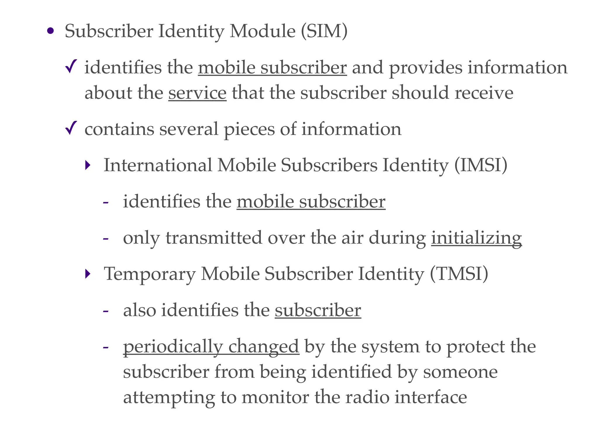 • Subscriber Identity Module (SIM)
✓ identifies the mobile subscriber and provides information
about the service that the subscriber should receive
✓ contains several pieces of information
‣ International Mobile Subscribers Identity (IMSI)
- identifies the mobile subscriber
- only transmitted over the air during initializing
‣ Temporary Mobile Subscriber Identity (TMSI)
- also identifies the subscriber
- periodically changed by the system to protect the
subscriber from being identified by someone
attempting to monitor the radio interface
 