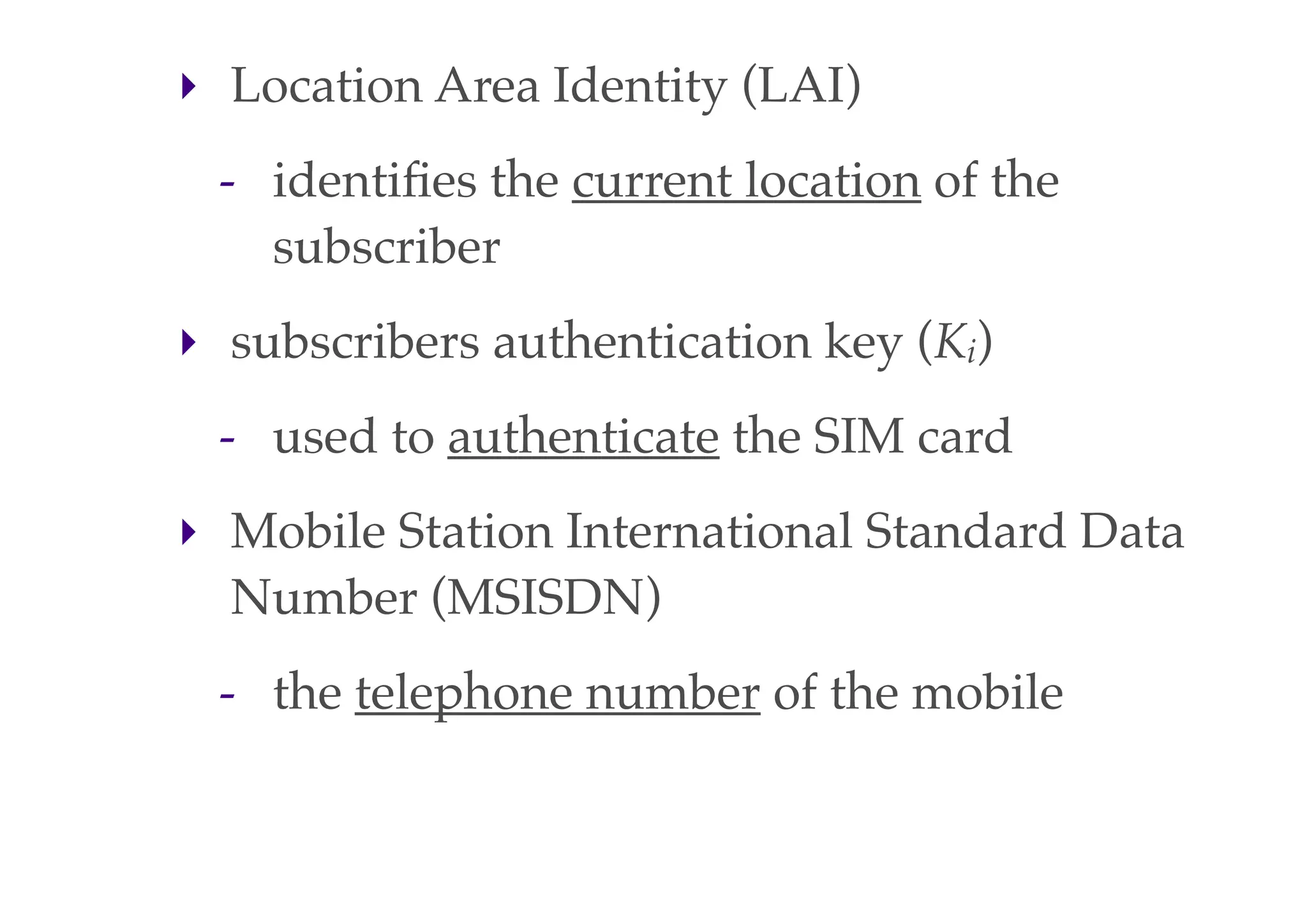 ‣ Location Area Identity (LAI)
- identifies the current location of the
subscriber
‣ subscribers authentication key (Ki)
- used to authenticate the SIM card
‣ Mobile Station International Standard Data
Number (MSISDN)
- the telephone number of the mobile
 