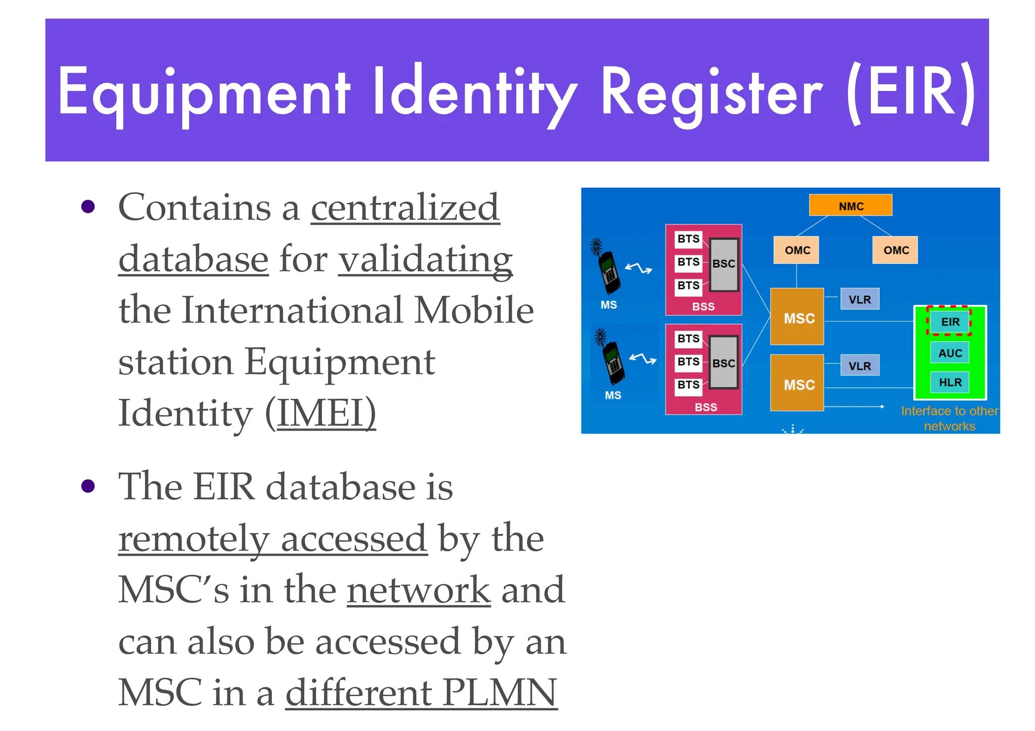 Equipment Identity Register (EIR)
• Contains a centralized
database for validating
the International Mobile
station Equipment
Identity (IMEI)
• The EIR database is
remotely accessed by the
MSC’s in the network and
can also be accessed by an
MSC in a different PLMN
 