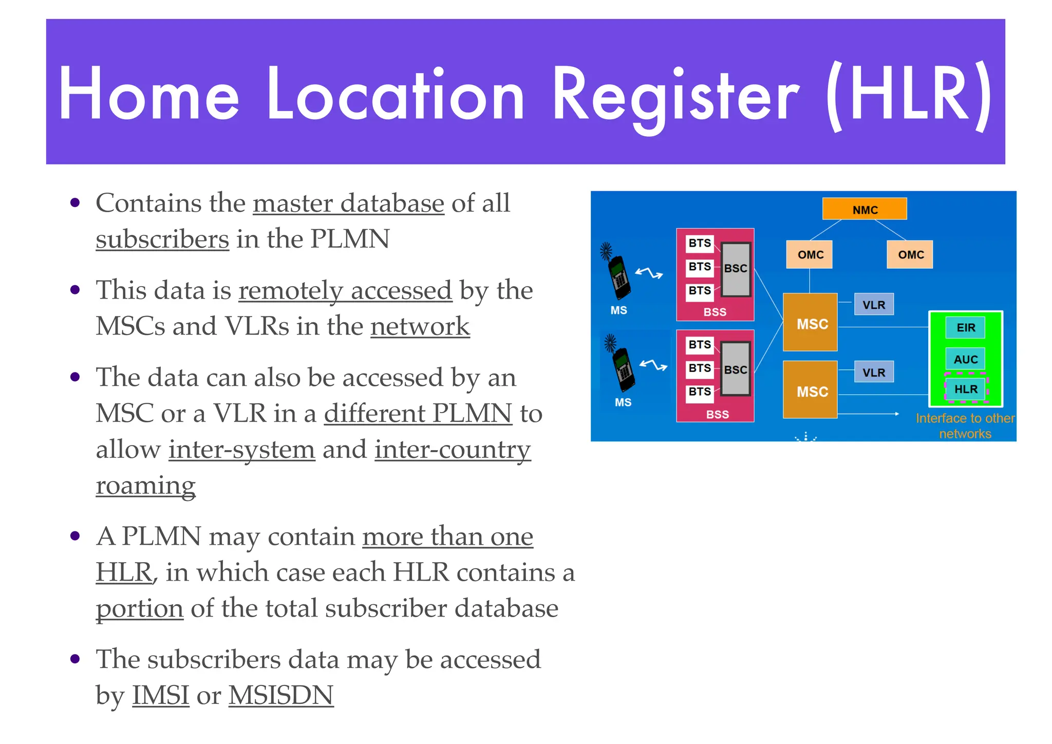 Home Location Register (HLR)
• Contains the master database of all
subscribers in the PLMN
• This data is remotely accessed by the
MSCs and VLRs in the network
• The data can also be accessed by an
MSC or a VLR in a different PLMN to
allow inter-system and inter-country
roaming
• A PLMN may contain more than one
HLR, in which case each HLR contains a
portion of the total subscriber database
• The subscribers data may be accessed
by IMSI or MSISDN
 