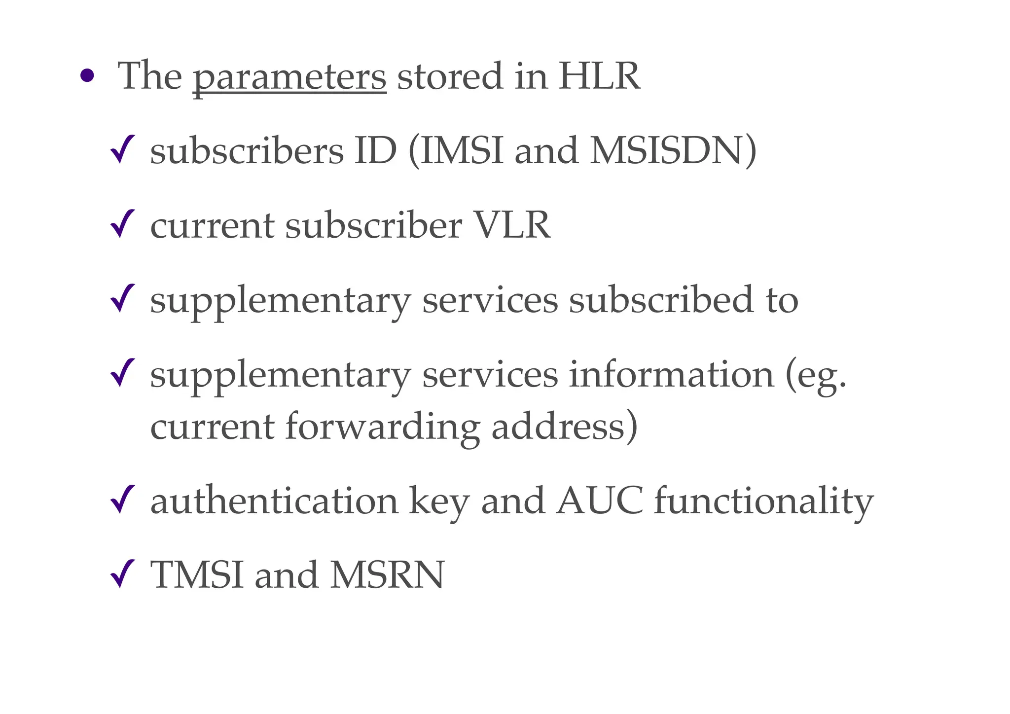 • The parameters stored in HLR
✓ subscribers ID (IMSI and MSISDN)
✓ current subscriber VLR
✓ supplementary services subscribed to
✓ supplementary services information (eg.
current forwarding address)
✓ authentication key and AUC functionality
✓ TMSI and MSRN
 