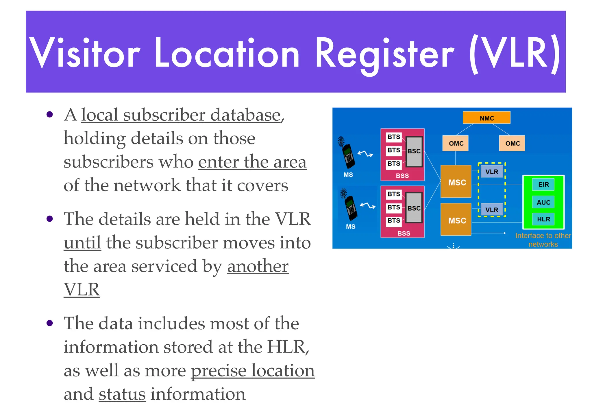 Visitor Location Register (VLR)
• A local subscriber database,
holding details on those
subscribers who enter the area
of the network that it covers
• The details are held in the VLR
until the subscriber moves into
the area serviced by another
VLR
• The data includes most of the
information stored at the HLR,
as well as more precise location
and status information
 